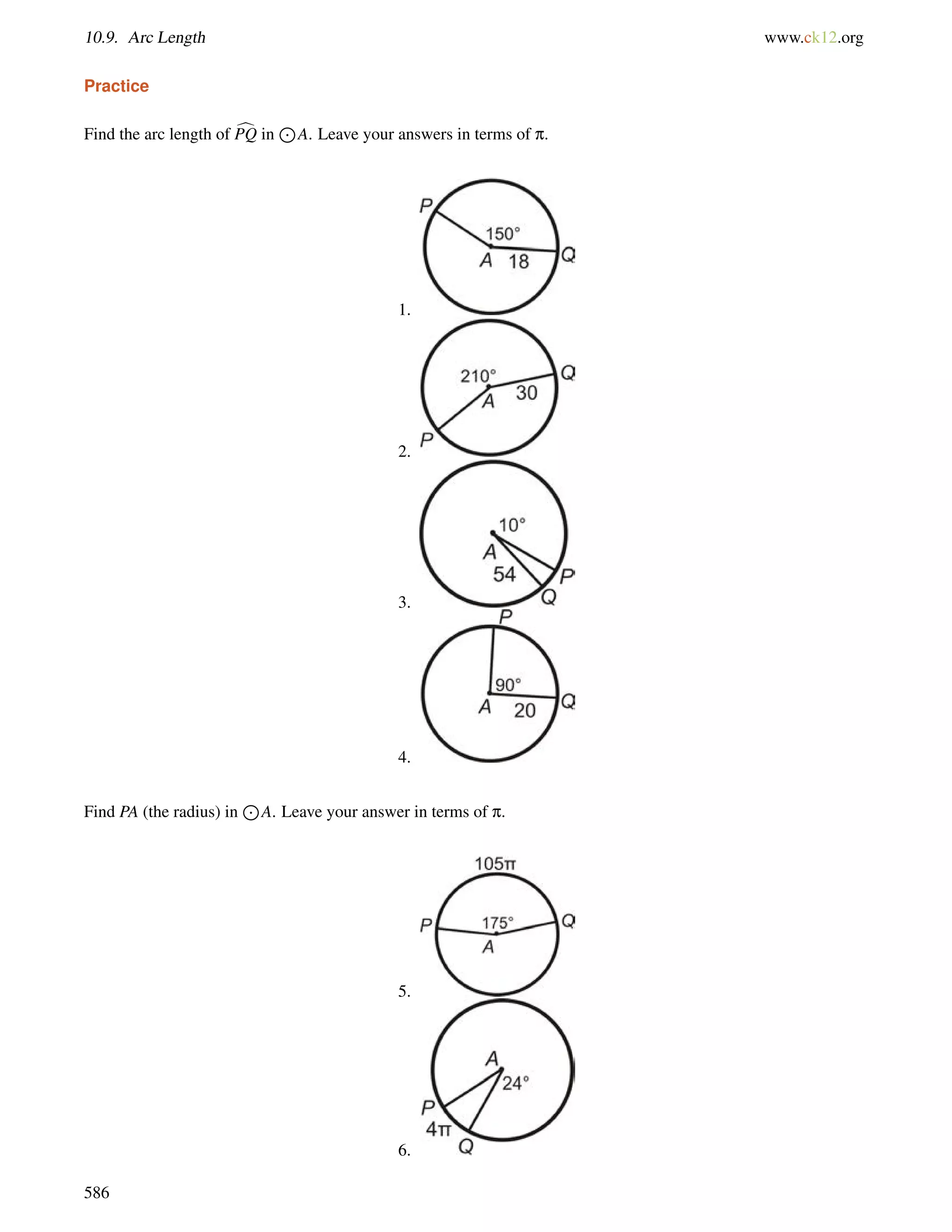 10.9. Arc Length www.ck12.org 
Practice 
Find the arc length of cPQ in 
J 
A. Leave your answers in terms of p. 
1. 
2. 
3. 
4. 
Find PA (the radius) in 
J 
A. Leave your answer in terms of p. 
5. 
6. 
586 
 