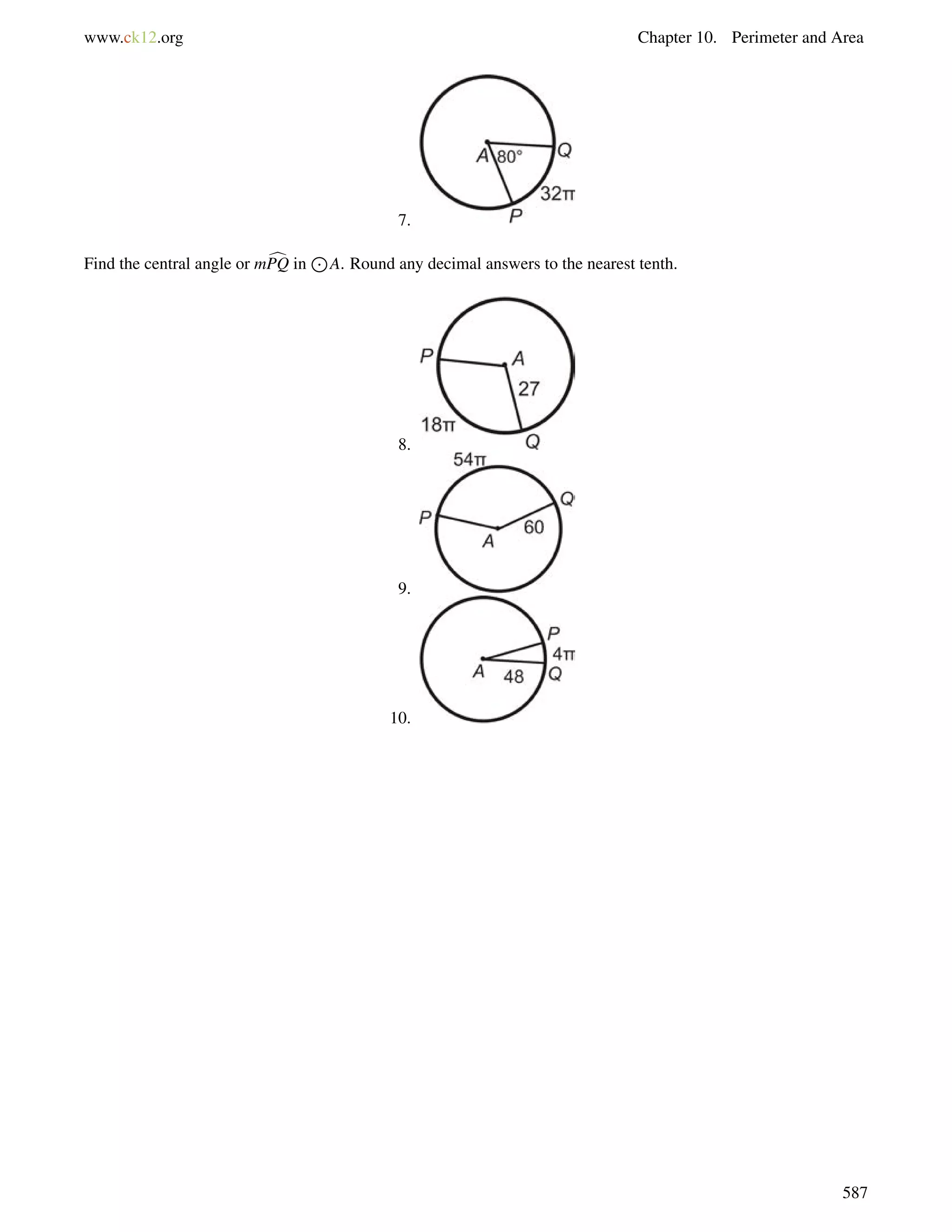 www.ck12.org Chapter 10. Perimeter and Area 
7. 
Find the central angle or mcPQ in 
J 
A. Round any decimal answers to the nearest tenth. 
8. 
9. 
10. 
587 
 