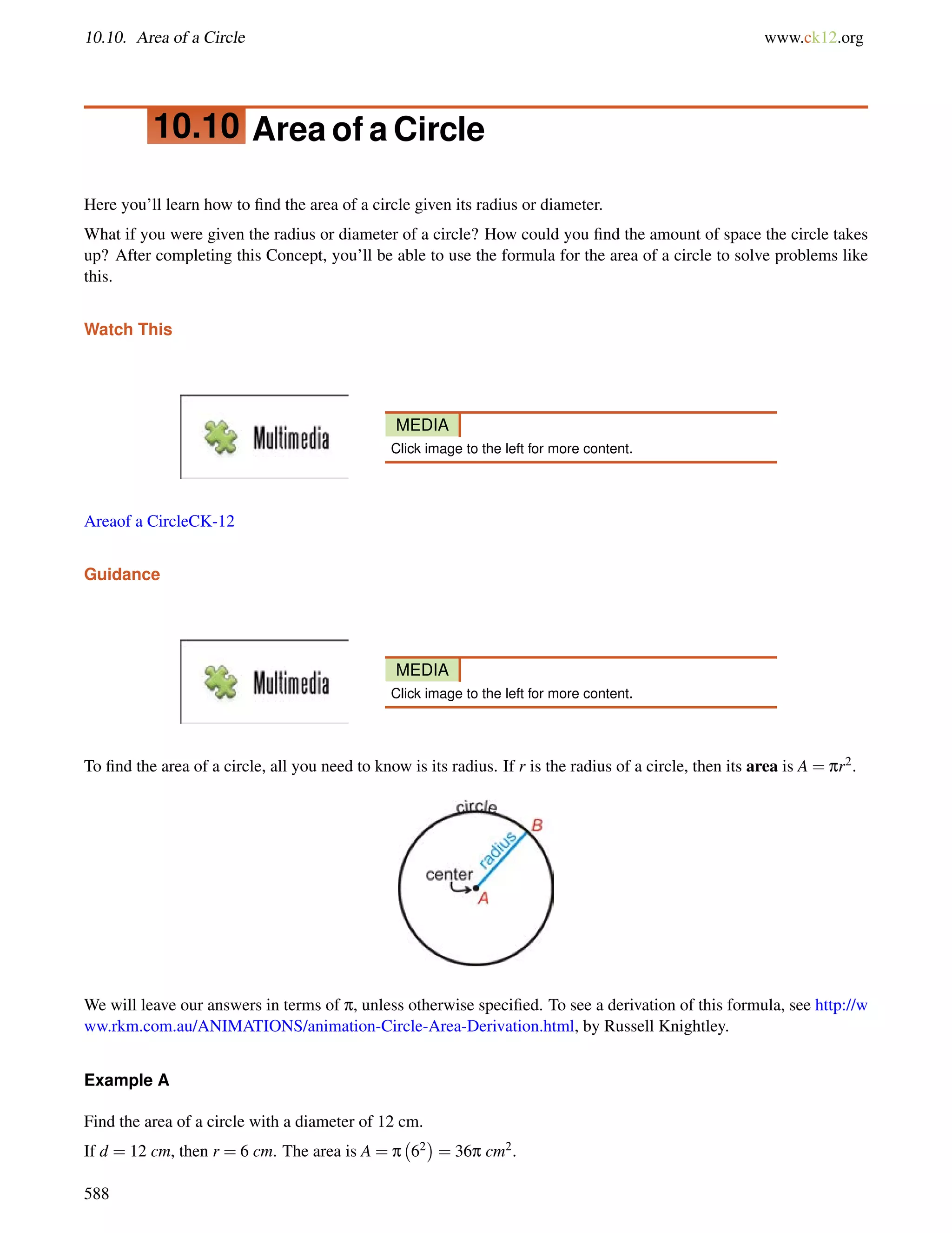 10.10. Area of a Circle www.ck12.org 
10.10 Area of a Circle 
Here you’ll learn how to find the area of a circle given its radius or diameter. 
What if you were given the radius or diameter of a circle? How could you find the amount of space the circle takes 
up? After completing this Concept, you’ll be able to use the formula for the area of a circle to solve problems like 
this. 
Watch This 
MEDIA 
Click image to the left for more content. 
Areaof a CircleCK-12 
Guidance 
MEDIA 
Click image to the left for more content. 
To find the area of a circle, all you need to know is its radius. If r is the radius of a circle, then its area is A = pr2. 
We will leave our answers in terms of p, unless otherwise specified. To see a derivation of this formula, see http://w 
ww.rkm.com.au/ANIMATIONS/animation-Circle-Area-Derivation.html, by Russell Knightley. 
Example A 
Find the area of a circle with a diameter of 12 cm. 
If d = 12 cm, then r = 6 cm. The area is A = p 
 
62 
= 36p cm2. 
588 
 