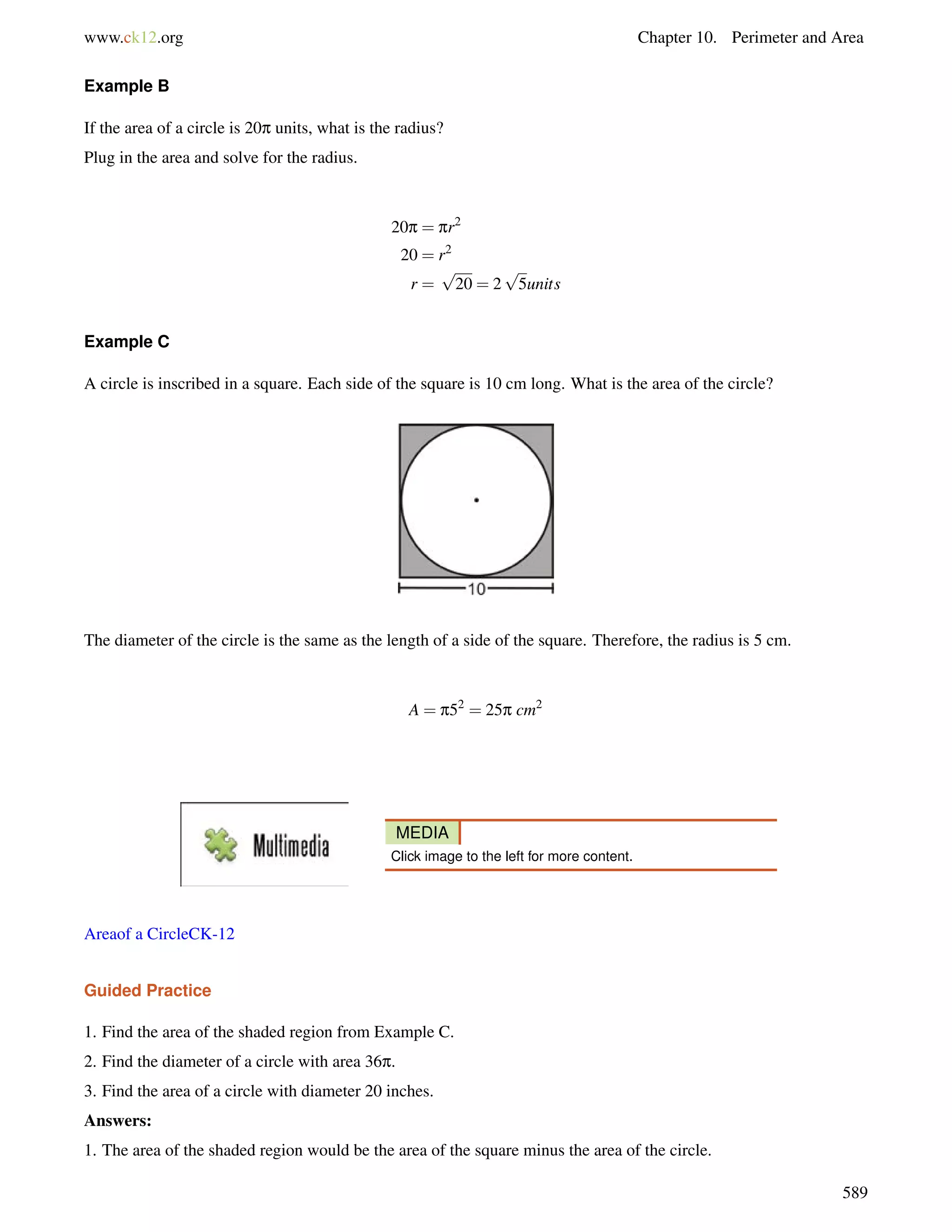 www.ck12.org Chapter 10. Perimeter and Area 
Example B 
If the area of a circle is 20p units, what is the radius? 
Plug in the area and solve for the radius. 
20p = pr2 
20 = r2 
r = 
p 
20 = 2 
p 
5units 
Example C 
A circle is inscribed in a square. Each side of the square is 10 cm long. What is the area of the circle? 
The diameter of the circle is the same as the length of a side of the square. Therefore, the radius is 5 cm. 
A = p52 = 25p cm2 
MEDIA 
Click image to the left for more content. 
Areaof a CircleCK-12 
Guided Practice 
1. Find the area of the shaded region from Example C. 
2. Find the diameter of a circle with area 36p. 
3. Find the area of a circle with diameter 20 inches. 
Answers: 
1. The area of the shaded region would be the area of the square minus the area of the circle. 
589 
 