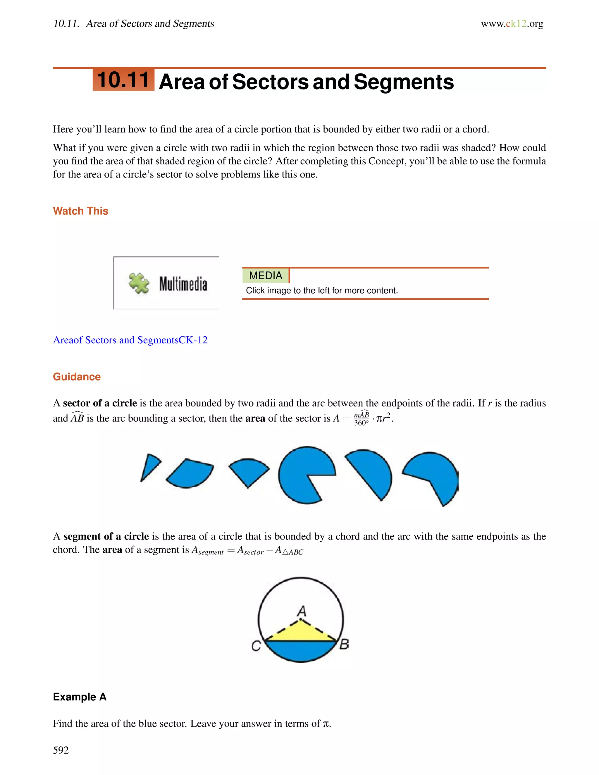 10.11. Area of Sectors and Segments www.ck12.org 
10.11 Area of Sectors and Segments 
Here you’ll learn how to find the area of a circle portion that is bounded by either two radii or a chord. 
What if you were given a circle with two radii in which the region between those two radii was shaded? How could 
you find the area of that shaded region of the circle? After completing this Concept, you’ll be able to use the formula 
for the area of a circle’s sector to solve problems like this one. 
Watch This 
MEDIA 
Click image to the left for more content. 
Areaof Sectors and SegmentsCK-12 
Guidance 
A sector of a circle is the area bounded by two radii and the arc between the endpoints of the radii. If r is the radius 
and cAB is the arc bounding a sector, then the area of the sector is A = mcAB 
360  pr2. 
A segment of a circle is the area of a circle that is bounded by a chord and the arc with the same endpoints as the 
chord. The area of a segment is Asegment = Asector A4ABC 
Example A 
Find the area of the blue sector. Leave your answer in terms of p. 
592 
 