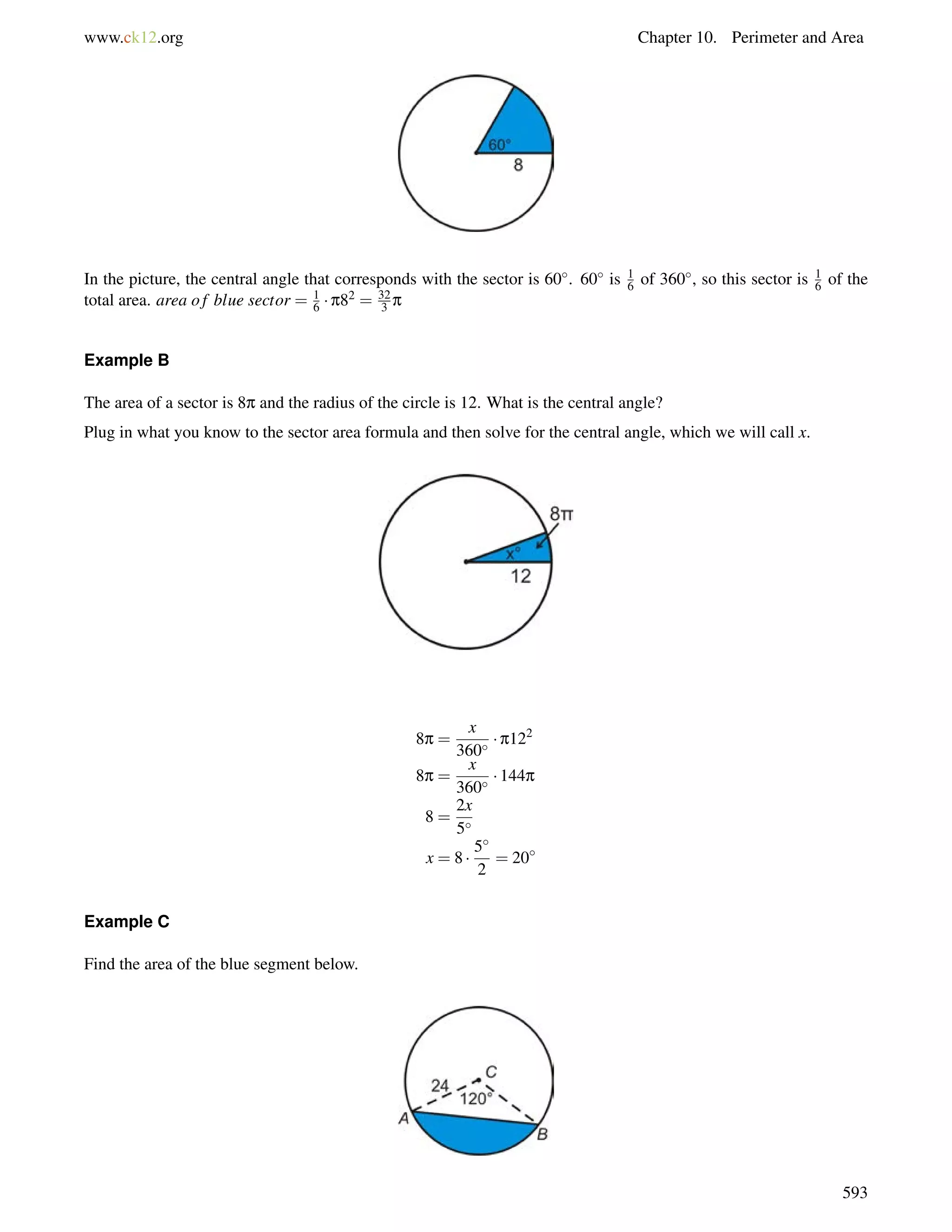 www.ck12.org Chapter 10. Perimeter and Area 
In the picture, the central angle that corresponds with the sector is 60. 60 is 16 
of 360, so this sector is 16 
of the 
total area. area o f blue sector = 16 
 p82 = 32 
3 p 
Example B 
The area of a sector is 8p and the radius of the circle is 12. What is the central angle? 
Plug in what you know to the sector area formula and then solve for the central angle, which we will call x. 
8p = 
x 
360  p122 
8p = 
x 
360  144p 
8 = 
2x 
5 
x = 8  
5 
2 
= 20 
Example C 
Find the area of the blue segment below. 
593 
 