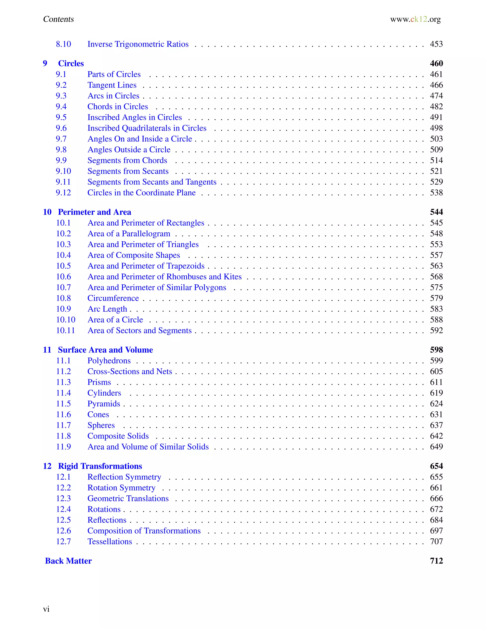 Contents www.ck12.org 
8.10 Inverse Trigonometric Ratios . . . . . . . . . . . . . . . . . . . . . . . . . . . . . . . . . . . . 453 
9 Circles 460 
9.1 Parts of Circles . . . . . . . . . . . . . . . . . . . . . . . . . . . . . . . . . . . . . . . . . . . 461 
9.2 Tangent Lines . . . . . . . . . . . . . . . . . . . . . . . . . . . . . . . . . . . . . . . . . . . . 466 
9.3 Arcs in Circles . . . . . . . . . . . . . . . . . . . . . . . . . . . . . . . . . . . . . . . . . . . . 474 
9.4 Chords in Circles . . . . . . . . . . . . . . . . . . . . . . . . . . . . . . . . . . . . . . . . . . 482 
9.5 Inscribed Angles in Circles . . . . . . . . . . . . . . . . . . . . . . . . . . . . . . . . . . . . . 491 
9.6 Inscribed Quadrilaterals in Circles . . . . . . . . . . . . . . . . . . . . . . . . . . . . . . . . . 498 
9.7 Angles On and Inside a Circle . . . . . . . . . . . . . . . . . . . . . . . . . . . . . . . . . . . . 503 
9.8 Angles Outside a Circle . . . . . . . . . . . . . . . . . . . . . . . . . . . . . . . . . . . . . . . 509 
9.9 Segments from Chords . . . . . . . . . . . . . . . . . . . . . . . . . . . . . . . . . . . . . . . 514 
9.10 Segments from Secants . . . . . . . . . . . . . . . . . . . . . . . . . . . . . . . . . . . . . . . 521 
9.11 Segments from Secants and Tangents . . . . . . . . . . . . . . . . . . . . . . . . . . . . . . . . 529 
9.12 Circles in the Coordinate Plane . . . . . . . . . . . . . . . . . . . . . . . . . . . . . . . . . . . 538 
10 Perimeter and Area 544 
10.1 Area and Perimeter of Rectangles . . . . . . . . . . . . . . . . . . . . . . . . . . . . . . . . . . 545 
10.2 Area of a Parallelogram . . . . . . . . . . . . . . . . . . . . . . . . . . . . . . . . . . . . . . . 548 
10.3 Area and Perimeter of Triangles . . . . . . . . . . . . . . . . . . . . . . . . . . . . . . . . . . 553 
10.4 Area of Composite Shapes . . . . . . . . . . . . . . . . . . . . . . . . . . . . . . . . . . . . . 557 
10.5 Area and Perimeter of Trapezoids . . . . . . . . . . . . . . . . . . . . . . . . . . . . . . . . . . 563 
10.6 Area and Perimeter of Rhombuses and Kites . . . . . . . . . . . . . . . . . . . . . . . . . . . . 568 
10.7 Area and Perimeter of Similar Polygons . . . . . . . . . . . . . . . . . . . . . . . . . . . . . . 575 
10.8 Circumference . . . . . . . . . . . . . . . . . . . . . . . . . . . . . . . . . . . . . . . . . . . . 579 
10.9 Arc Length . . . . . . . . . . . . . . . . . . . . . . . . . . . . . . . . . . . . . . . . . . . . . . 583 
10.10 Area of a Circle . . . . . . . . . . . . . . . . . . . . . . . . . . . . . . . . . . . . . . . . . . . 588 
10.11 Area of Sectors and Segments . . . . . . . . . . . . . . . . . . . . . . . . . . . . . . . . . . . . 592 
11 Surface Area and Volume 598 
11.1 Polyhedrons . . . . . . . . . . . . . . . . . . . . . . . . . . . . . . . . . . . . . . . . . . . . . 599 
11.2 Cross-Sections and Nets . . . . . . . . . . . . . . . . . . . . . . . . . . . . . . . . . . . . . . . 605 
11.3 Prisms . . . . . . . . . . . . . . . . . . . . . . . . . . . . . . . . . . . . . . . . . . . . . . . . 611 
11.4 Cylinders . . . . . . . . . . . . . . . . . . . . . . . . . . . . . . . . . . . . . . . . . . . . . . 619 
11.5 Pyramids . . . . . . . . . . . . . . . . . . . . . . . . . . . . . . . . . . . . . . . . . . . . . . . 624 
11.6 Cones . . . . . . . . . . . . . . . . . . . . . . . . . . . . . . . . . . . . . . . . . . . . . . . . 631 
11.7 Spheres . . . . . . . . . . . . . . . . . . . . . . . . . . . . . . . . . . . . . . . . . . . . . . . 637 
11.8 Composite Solids . . . . . . . . . . . . . . . . . . . . . . . . . . . . . . . . . . . . . . . . . . 642 
11.9 Area and Volume of Similar Solids . . . . . . . . . . . . . . . . . . . . . . . . . . . . . . . . . 649 
12 Rigid Transformations 654 
12.1 Reflection Symmetry . . . . . . . . . . . . . . . . . . . . . . . . . . . . . . . . . . . . . . . . 655 
12.2 Rotation Symmetry . . . . . . . . . . . . . . . . . . . . . . . . . . . . . . . . . . . . . . . . . 661 
12.3 Geometric Translations . . . . . . . . . . . . . . . . . . . . . . . . . . . . . . . . . . . . . . . 666 
12.4 Rotations . . . . . . . . . . . . . . . . . . . . . . . . . . . . . . . . . . . . . . . . . . . . . . . 672 
12.5 Reflections . . . . . . . . . . . . . . . . . . . . . . . . . . . . . . . . . . . . . . . . . . . . . . 684 
12.6 Composition of Transformations . . . . . . . . . . . . . . . . . . . . . . . . . . . . . . . . . . 697 
12.7 Tessellations . . . . . . . . . . . . . . . . . . . . . . . . . . . . . . . . . . . . . . . . . . . . . 707 
Back Matter 712 
vi 
 