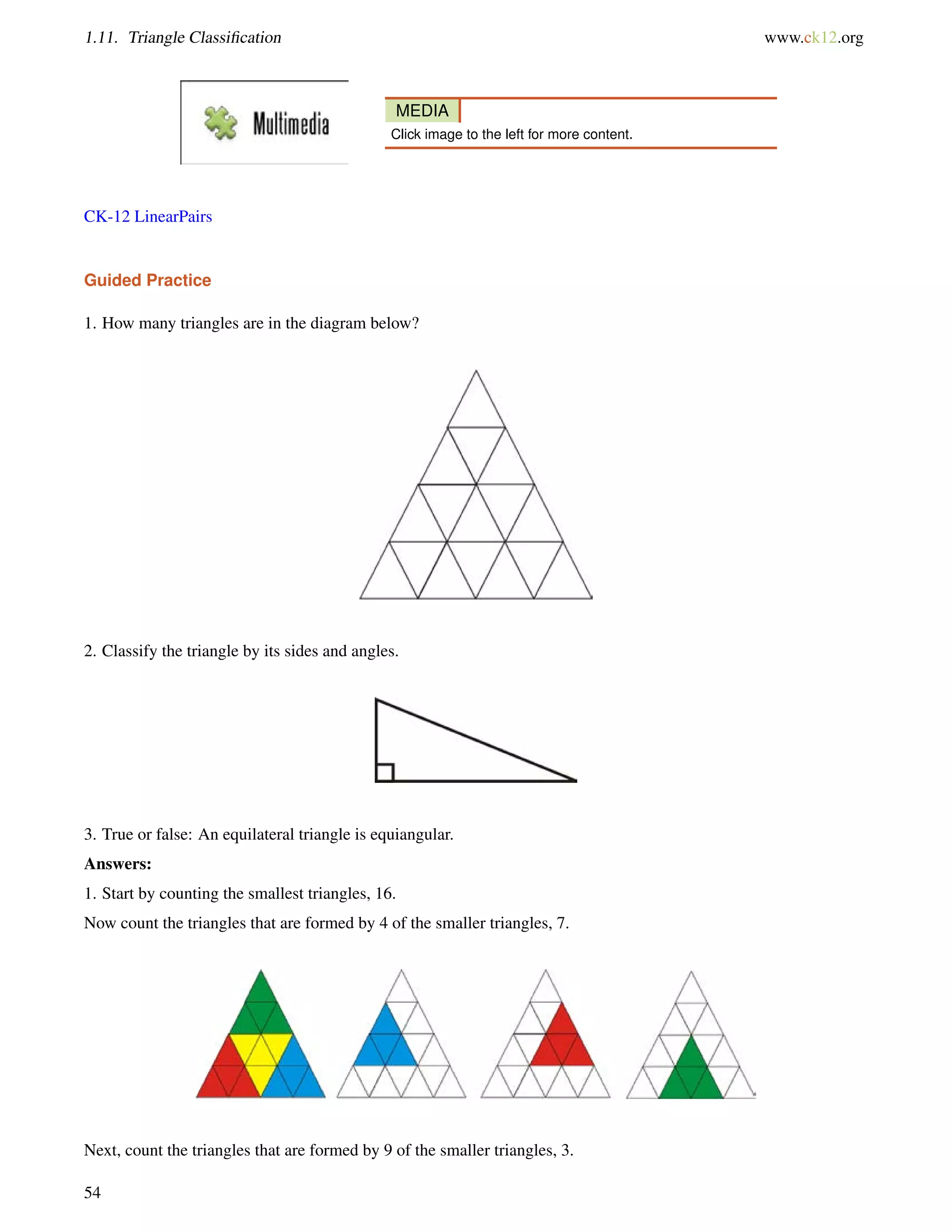 1.11. Triangle Classification www.ck12.org 
MEDIA 
Click image to the left for more content. 
CK-12 LinearPairs 
Guided Practice 
1. How many triangles are in the diagram below? 
2. Classify the triangle by its sides and angles. 
3. True or false: An equilateral triangle is equiangular. 
Answers: 
1. Start by counting the smallest triangles, 16. 
Now count the triangles that are formed by 4 of the smaller triangles, 7. 
Next, count the triangles that are formed by 9 of the smaller triangles, 3. 
54 
 