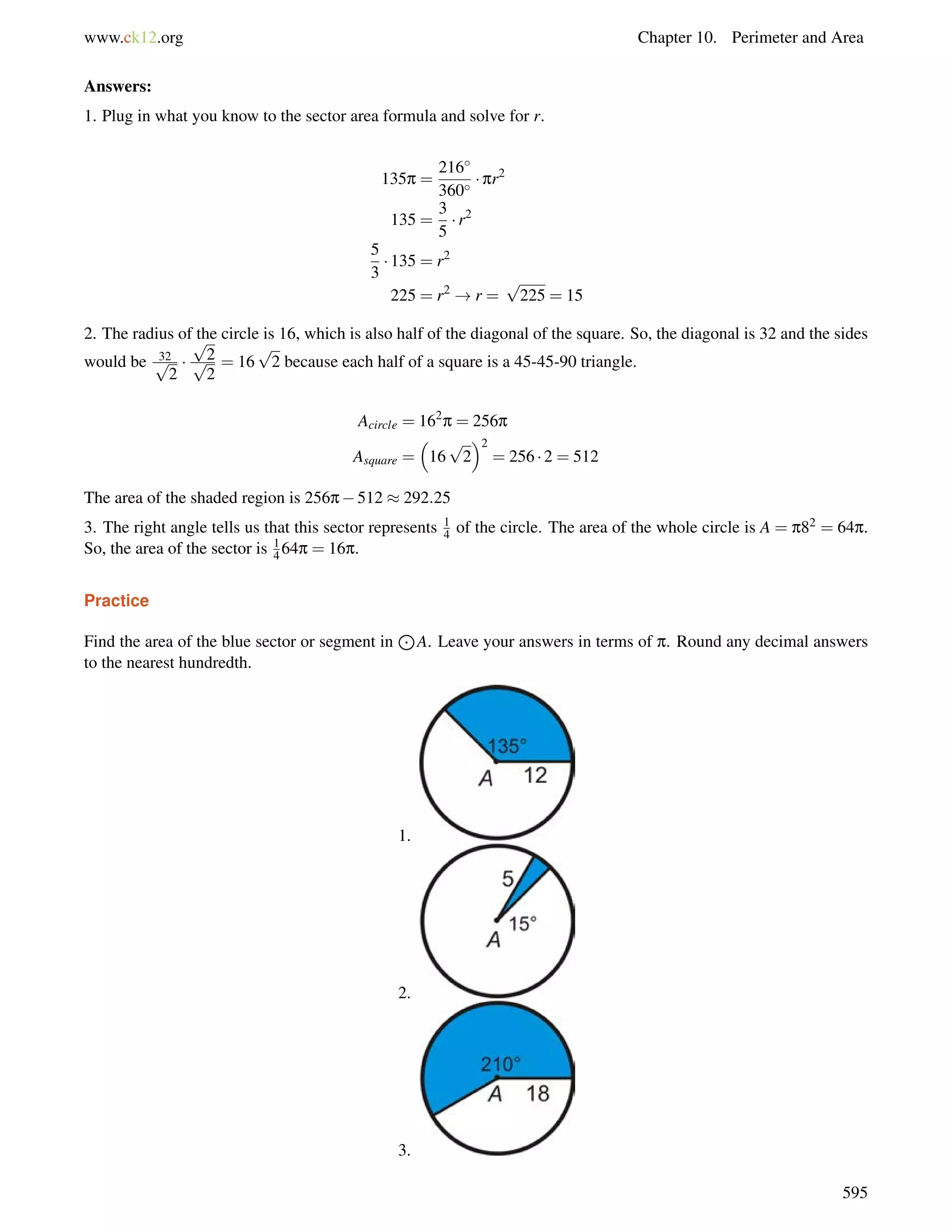 www.ck12.org Chapter 10. Perimeter and Area 
Answers: 
1. Plug in what you know to the sector area formula and solve for r. 
135p = 
216 
360  pr2 
135 = 
3 
5 
 r2 
5 
3 
 135 = r2 
225 = r2 !r = 
p 
225 = 15 
2. The radius of the circle is 16, which is also half of the diagonal of the square. So, the diagonal is 32 and the sides 
would be p32 
2 
 
p 
p2 
2 
= 16 
p 
2 because each half of a square is a 45-45-90 triangle. 
Acircle = 162p = 256p 
 
p 
2 
Asquare = 
16 
2 
= 256  2 = 512 
The area of the shaded region is 256p512  292:25 
3. The right angle tells us that this sector represents 1 
4 of the circle. The area of the whole circle is A = p82 = 64p. 
So, the area of the sector is 1 
464p = 16p. 
Practice 
Find the area of the blue sector or segment in 
J 
A. Leave your answers in terms of p. Round any decimal answers 
to the nearest hundredth. 
1. 
2. 
3. 
595 
 