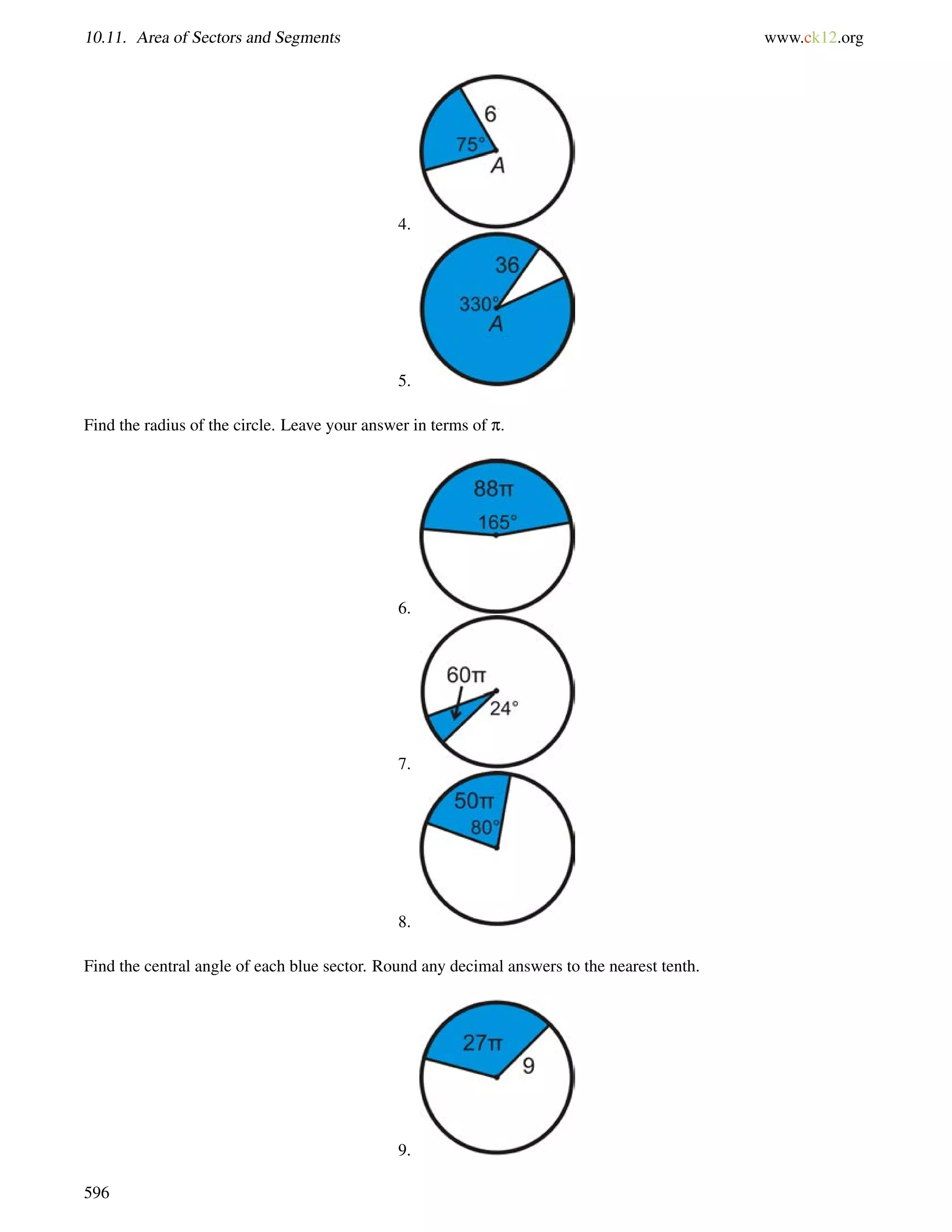 10.11. Area of Sectors and Segments www.ck12.org 
4. 
5. 
Find the radius of the circle. Leave your answer in terms of p. 
6. 
7. 
8. 
Find the central angle of each blue sector. Round any decimal answers to the nearest tenth. 
9. 
596 
 