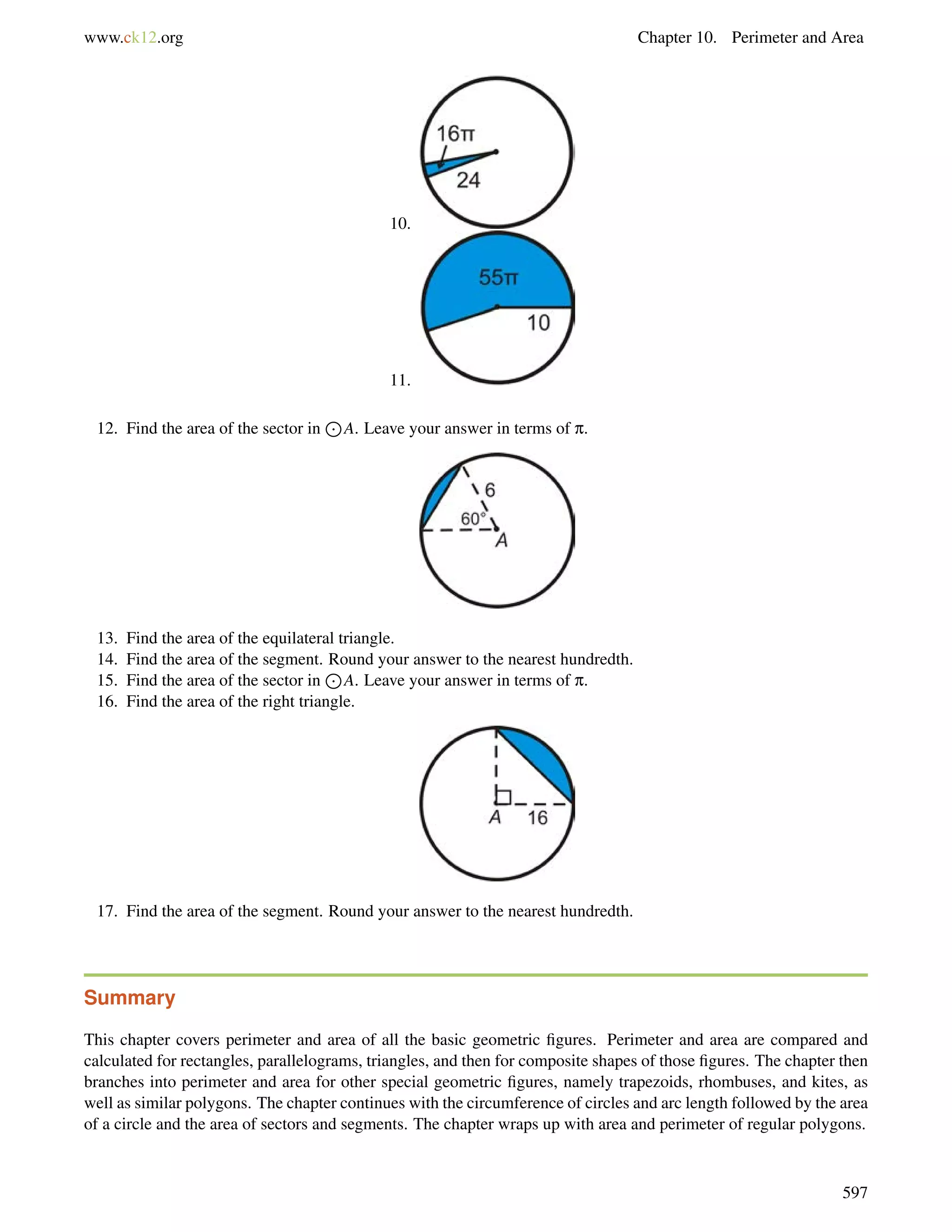 www.ck12.org Chapter 10. Perimeter and Area 
10. 
11. 
12. Find the area of the sector in 
J 
A. Leave your answer in terms of p. 
13. Find the area of the equilateral triangle. 
14. Find the area of the segment. Round your answer to the nearest hundredth. 
15. Find the area of the sector in 
J 
A. Leave your answer in terms of p. 
16. Find the area of the right triangle. 
17. Find the area of the segment. Round your answer to the nearest hundredth. 
Summary 
This chapter covers perimeter and area of all the basic geometric figures. Perimeter and area are compared and 
calculated for rectangles, parallelograms, triangles, and then for composite shapes of those figures. The chapter then 
branches into perimeter and area for other special geometric figures, namely trapezoids, rhombuses, and kites, as 
well as similar polygons. The chapter continues with the circumference of circles and arc length followed by the area 
of a circle and the area of sectors and segments. The chapter wraps up with area and perimeter of regular polygons. 
597 
 