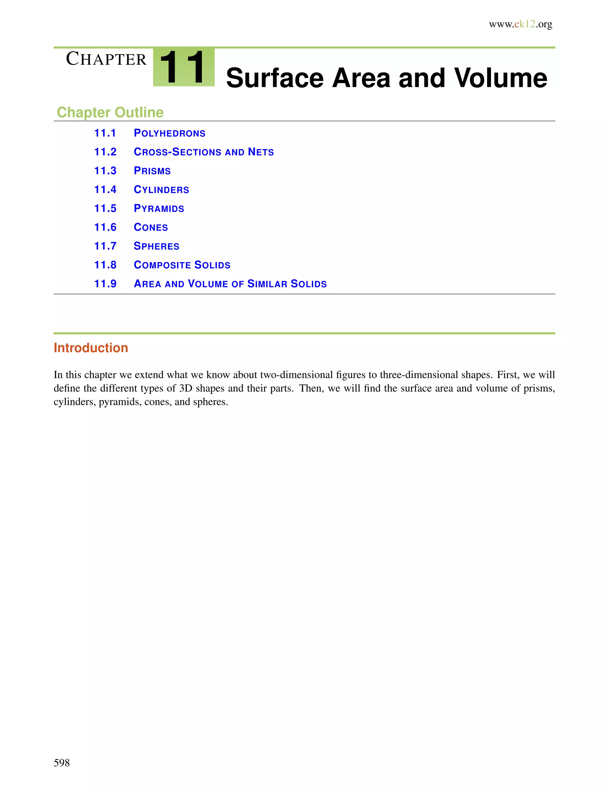 www.ck12.org 
CHAPTER 11 Surface Area and Volume 
Chapter Outline 
11.1 POLYHEDRONS 
11.2 CROSS-SECTIONS AND NETS 
11.3 PRISMS 
11.4 CYLINDERS 
11.5 PYRAMIDS 
11.6 CONES 
11.7 SPHERES 
11.8 COMPOSITE SOLIDS 
11.9 AREA AND VOLUME OF SIMILAR SOLIDS 
Introduction 
In this chapter we extend what we know about two-dimensional figures to three-dimensional shapes. First, we will 
define the different types of 3D shapes and their parts. Then, we will find the surface area and volume of prisms, 
cylinders, pyramids, cones, and spheres. 
598 
 