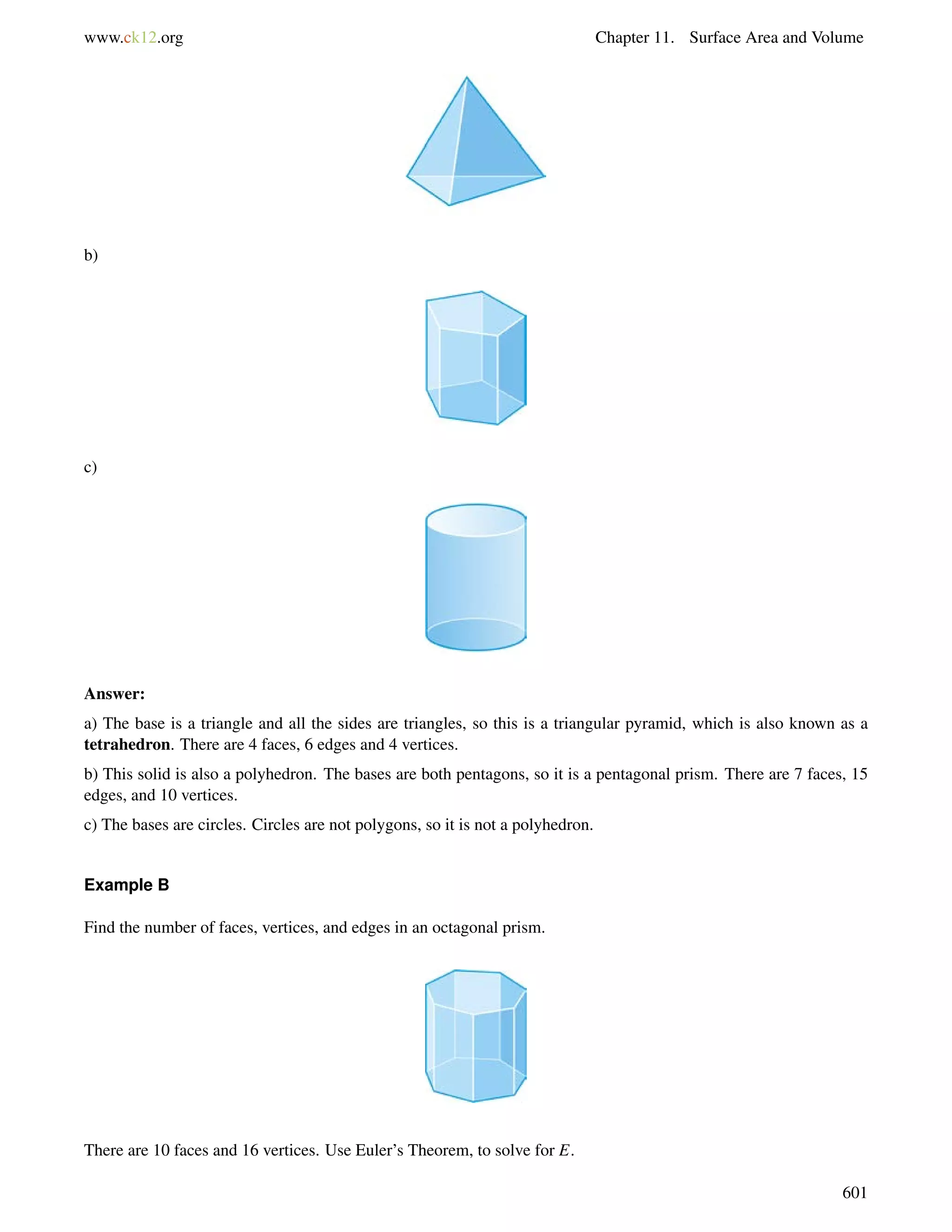 www.ck12.org Chapter 11. Surface Area and Volume 
b) 
c) 
Answer: 
a) The base is a triangle and all the sides are triangles, so this is a triangular pyramid, which is also known as a 
tetrahedron. There are 4 faces, 6 edges and 4 vertices. 
b) This solid is also a polyhedron. The bases are both pentagons, so it is a pentagonal prism. There are 7 faces, 15 
edges, and 10 vertices. 
c) The bases are circles. Circles are not polygons, so it is not a polyhedron. 
Example B 
Find the number of faces, vertices, and edges in an octagonal prism. 
There are 10 faces and 16 vertices. Use Euler’s Theorem, to solve for E. 
601 
 