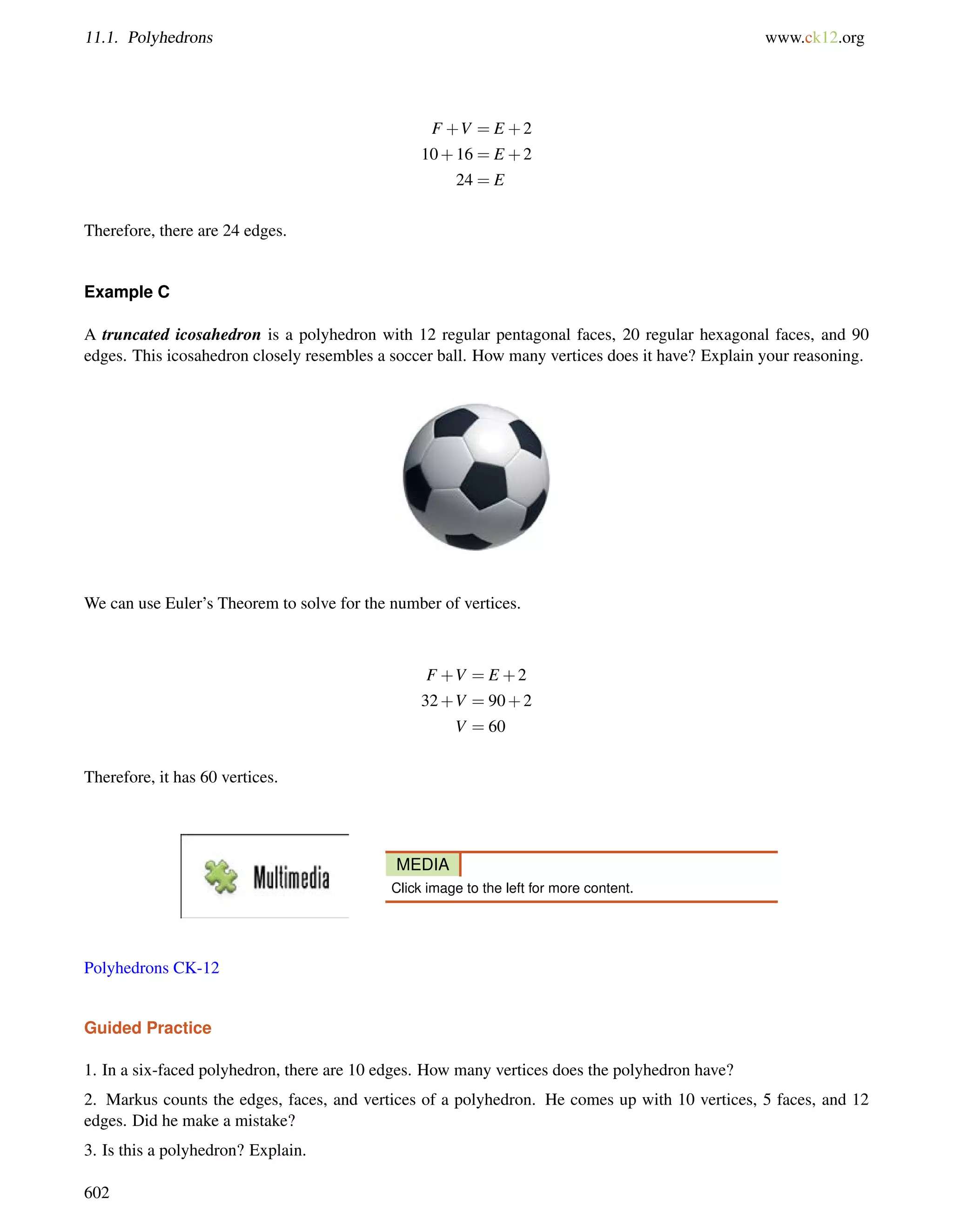 11.1. Polyhedrons www.ck12.org 
F +V = E +2 
10+16 = E +2 
24 = E 
Therefore, there are 24 edges. 
Example C 
A truncated icosahedron is a polyhedron with 12 regular pentagonal faces, 20 regular hexagonal faces, and 90 
edges. This icosahedron closely resembles a soccer ball. How many vertices does it have? Explain your reasoning. 
We can use Euler’s Theorem to solve for the number of vertices. 
F +V = E +2 
32+V = 90+2 
V = 60 
Therefore, it has 60 vertices. 
MEDIA 
Click image to the left for more content. 
Polyhedrons CK-12 
Guided Practice 
1. In a six-faced polyhedron, there are 10 edges. How many vertices does the polyhedron have? 
2. Markus counts the edges, faces, and vertices of a polyhedron. He comes up with 10 vertices, 5 faces, and 12 
edges. Did he make a mistake? 
3. Is this a polyhedron? Explain. 
602 
 