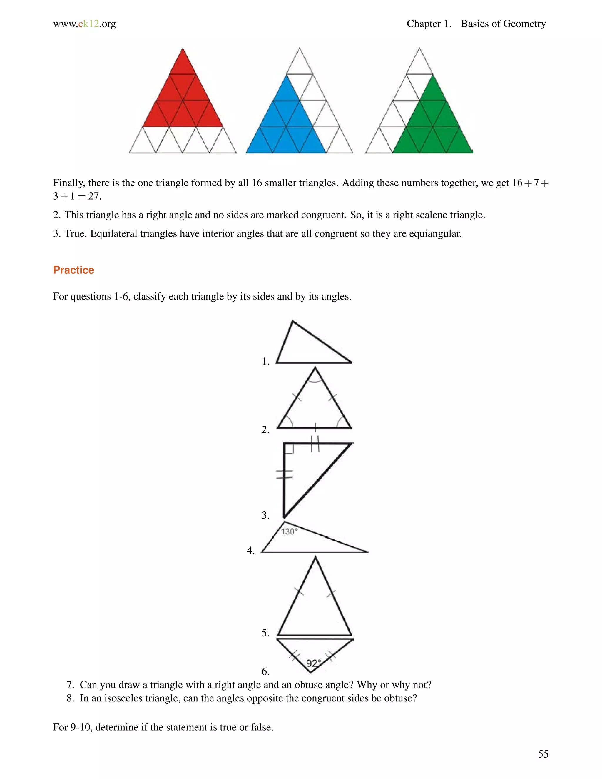 www.ck12.org Chapter 1. Basics of Geometry 
Finally, there is the one triangle formed by all 16 smaller triangles. Adding these numbers together, we get 16+7+ 
3+1 = 27. 
2. This triangle has a right angle and no sides are marked congruent. So, it is a right scalene triangle. 
3. True. Equilateral triangles have interior angles that are all congruent so they are equiangular. 
Practice 
For questions 1-6, classify each triangle by its sides and by its angles. 
1. 
2. 
3. 
4. 
5. 
6. 
7. Can you draw a triangle with a right angle and an obtuse angle? Why or why not? 
8. In an isosceles triangle, can the angles opposite the congruent sides be obtuse? 
For 9-10, determine if the statement is true or false. 
55 
 