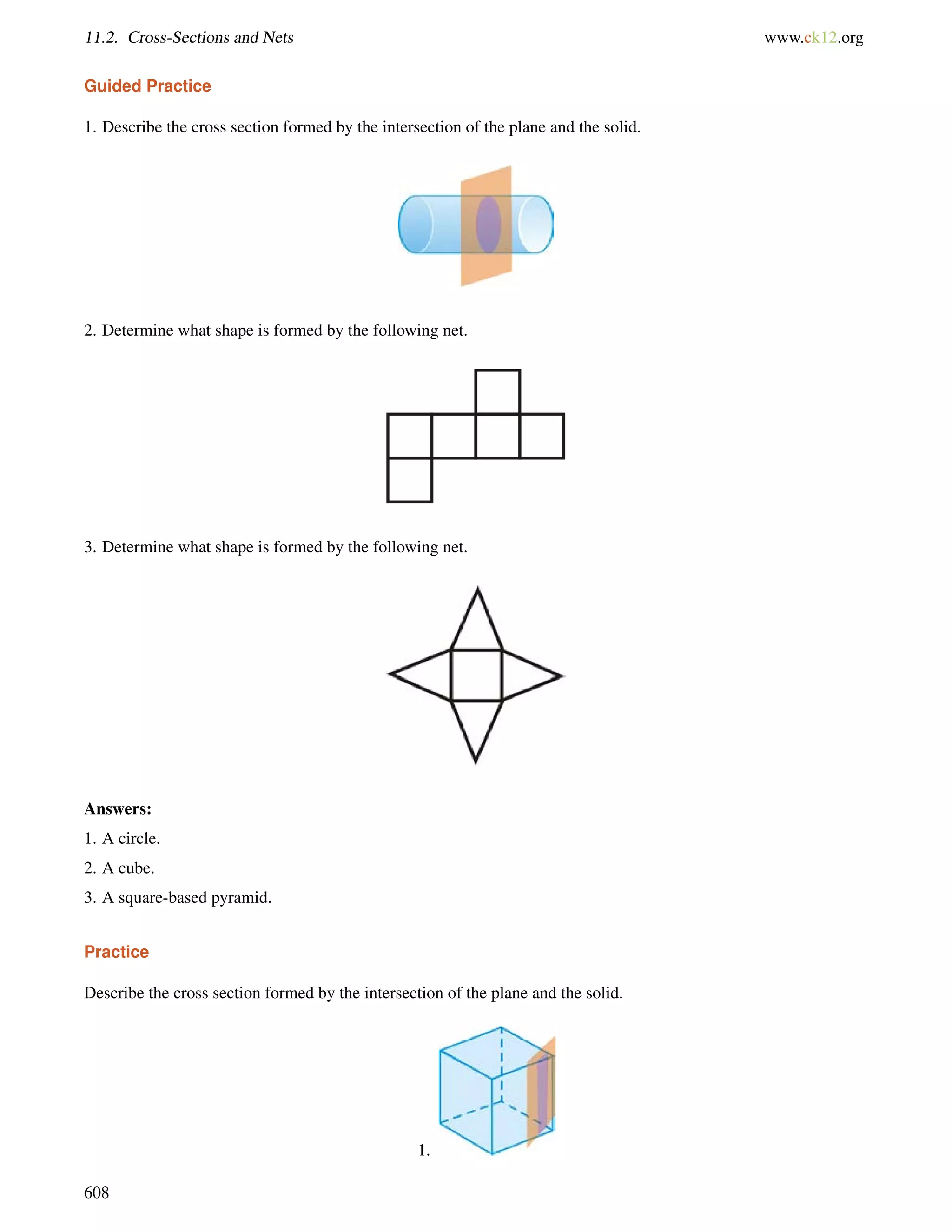11.2. Cross-Sections and Nets www.ck12.org 
Guided Practice 
1. Describe the cross section formed by the intersection of the plane and the solid. 
2. Determine what shape is formed by the following net. 
3. Determine what shape is formed by the following net. 
Answers: 
1. A circle. 
2. A cube. 
3. A square-based pyramid. 
Practice 
Describe the cross section formed by the intersection of the plane and the solid. 
1. 
608 
 