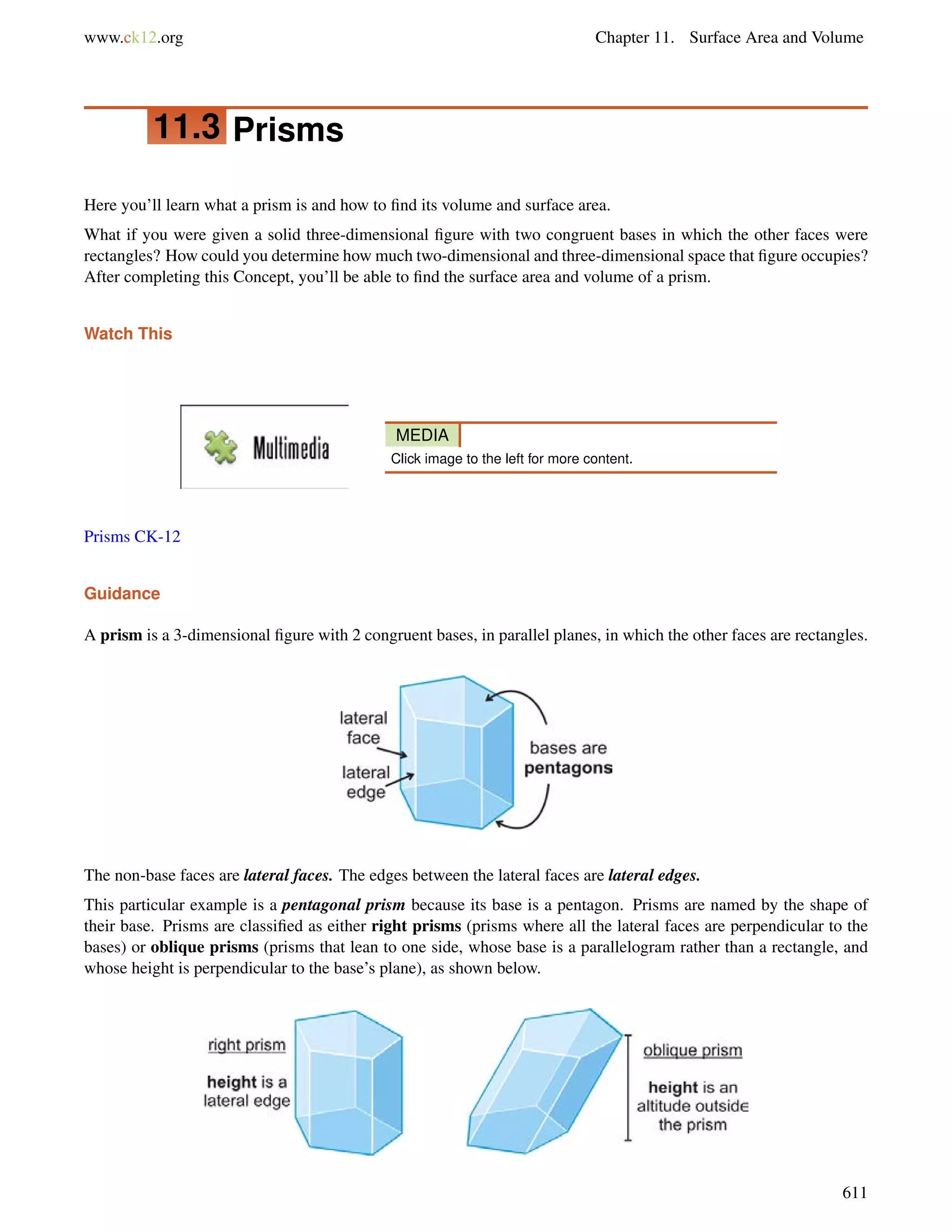 www.ck12.org Chapter 11. Surface Area and Volume 
11.3 Prisms 
Here you’ll learn what a prism is and how to find its volume and surface area. 
What if you were given a solid three-dimensional figure with two congruent bases in which the other faces were 
rectangles? How could you determine how much two-dimensional and three-dimensional space that figure occupies? 
After completing this Concept, you’ll be able to find the surface area and volume of a prism. 
Watch This 
MEDIA 
Click image to the left for more content. 
Prisms CK-12 
Guidance 
A prism is a 3-dimensional figure with 2 congruent bases, in parallel planes, in which the other faces are rectangles. 
The non-base faces are lateral faces. The edges between the lateral faces are lateral edges. 
This particular example is a pentagonal prism because its base is a pentagon. Prisms are named by the shape of 
their base. Prisms are classified as either right prisms (prisms where all the lateral faces are perpendicular to the 
bases) or oblique prisms (prisms that lean to one side, whose base is a parallelogram rather than a rectangle, and 
whose height is perpendicular to the base’s plane), as shown below. 
611 
 