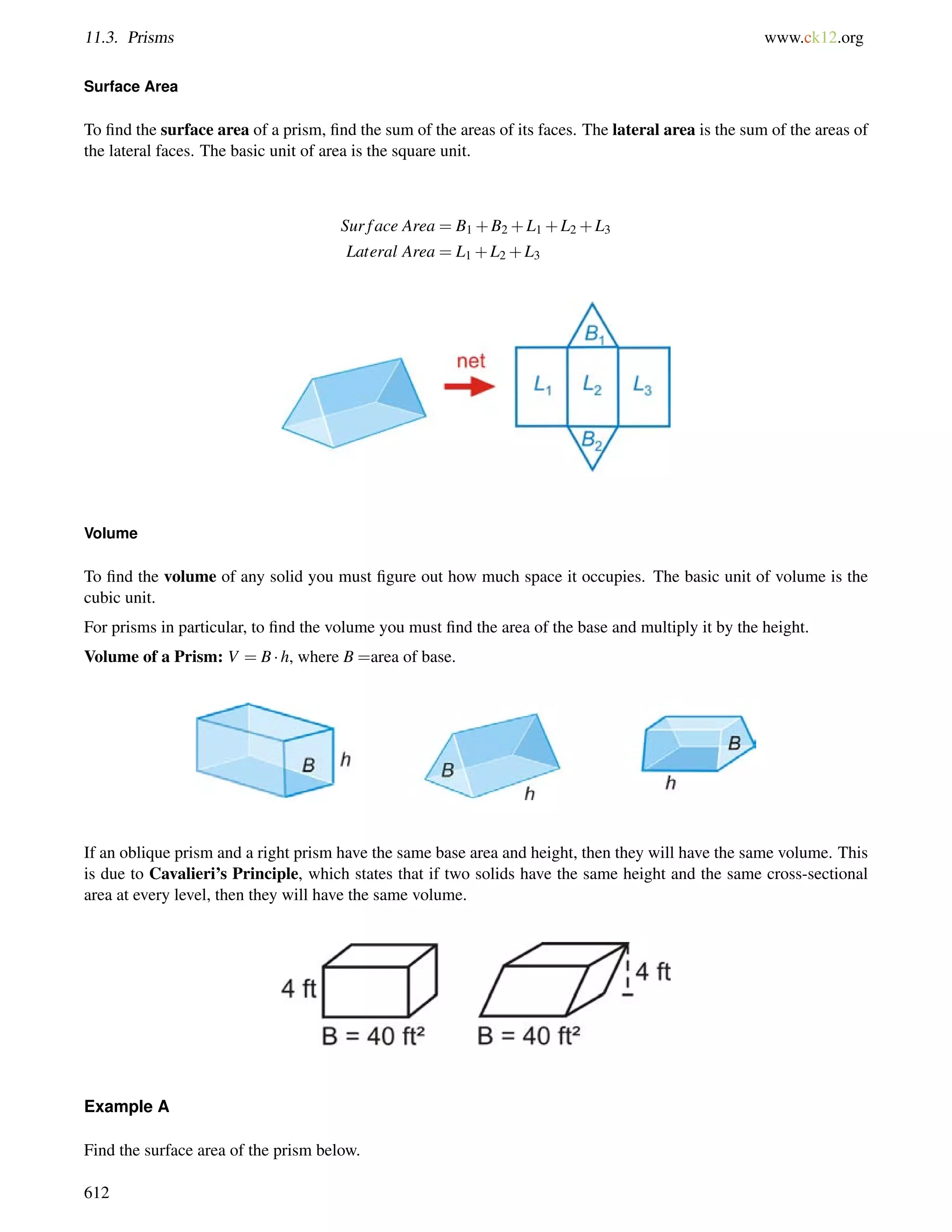 11.3. Prisms www.ck12.org 
Surface Area 
To find the surface area of a prism, find the sum of the areas of its faces. The lateral area is the sum of the areas of 
the lateral faces. The basic unit of area is the square unit. 
Sur f ace Area = B1+B2+L1+L2+L3 
Lateral Area = L1+L2+L3 
Volume 
To find the volume of any solid you must figure out how much space it occupies. The basic unit of volume is the 
cubic unit. 
For prisms in particular, to find the volume you must find the area of the base and multiply it by the height. 
Volume of a Prism: V = B h, where B =area of base. 
If an oblique prism and a right prism have the same base area and height, then they will have the same volume. This 
is due to Cavalieri’s Principle, which states that if two solids have the same height and the same cross-sectional 
area at every level, then they will have the same volume. 
Example A 
Find the surface area of the prism below. 
612 
 