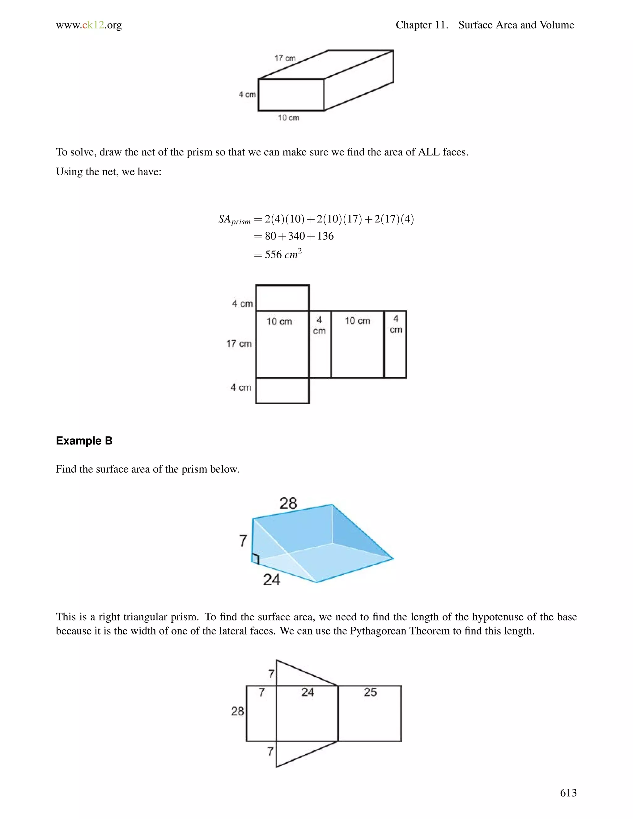 www.ck12.org Chapter 11. Surface Area and Volume 
To solve, draw the net of the prism so that we can make sure we find the area of ALL faces. 
Using the net, we have: 
SAprism = 2(4)(10)+2(10)(17)+2(17)(4) 
= 80+340+136 
= 556 cm2 
Example B 
Find the surface area of the prism below. 
This is a right triangular prism. To find the surface area, we need to find the length of the hypotenuse of the base 
because it is the width of one of the lateral faces. We can use the Pythagorean Theorem to find this length. 
613 
 