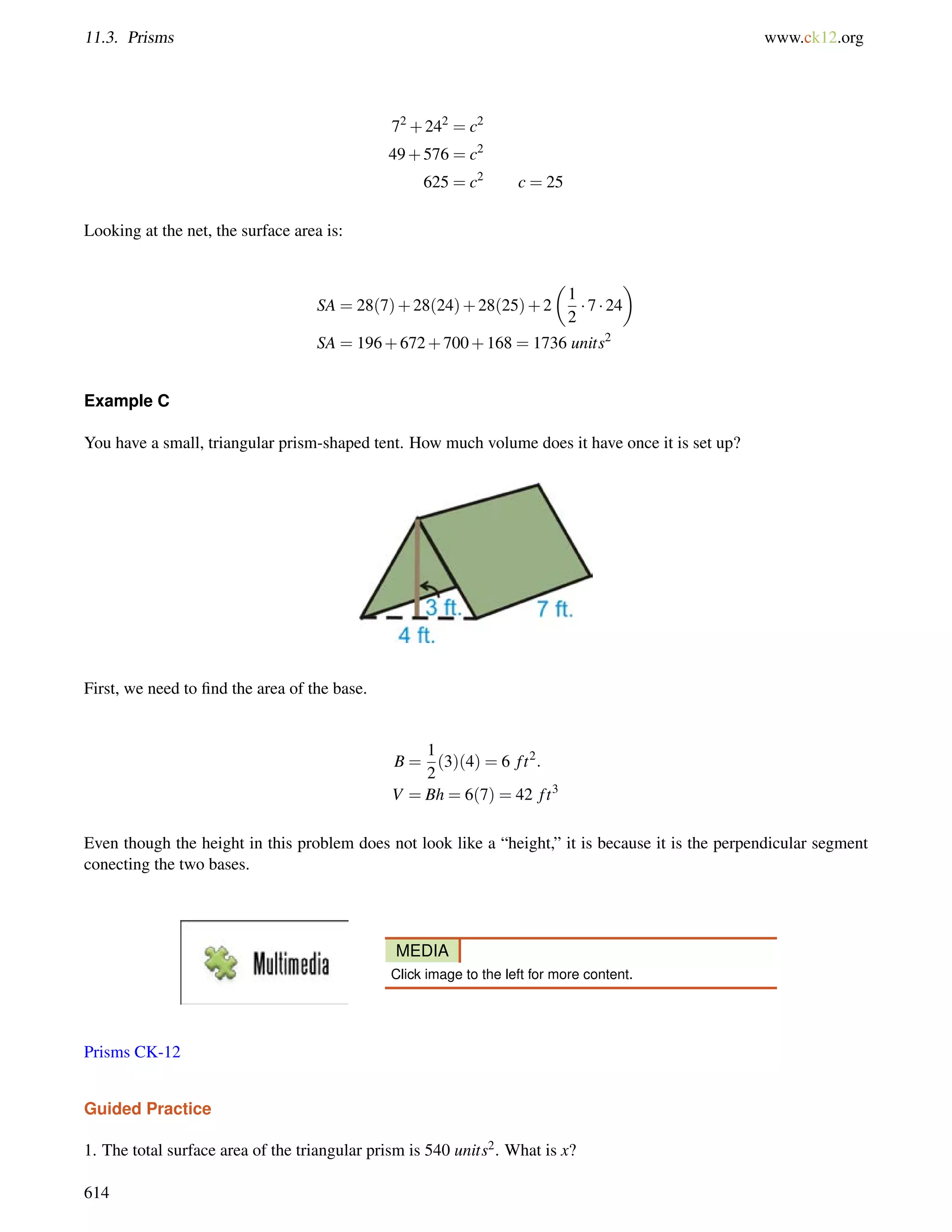 11.3. Prisms www.ck12.org 
72+242 = c2 
49+576 = c2 
625 = c2 c = 25 
Looking at the net, the surface area is: 
SA = 28(7)+28(24)+28(25)+2 
 
1 
2 
 
 7  24 
SA = 196+672+700+168 = 1736 units2 
Example C 
You have a small, triangular prism-shaped tent. How much volume does it have once it is set up? 
First, we need to find the area of the base. 
B = 
1 
2 
(3)(4) = 6 f t2: 
V = Bh = 6(7) = 42 f t3 
Even though the height in this problem does not look like a “height,” it is because it is the perpendicular segment 
conecting the two bases. 
MEDIA 
Click image to the left for more content. 
Prisms CK-12 
Guided Practice 
1. The total surface area of the triangular prism is 540 units2. What is x? 
614 
 