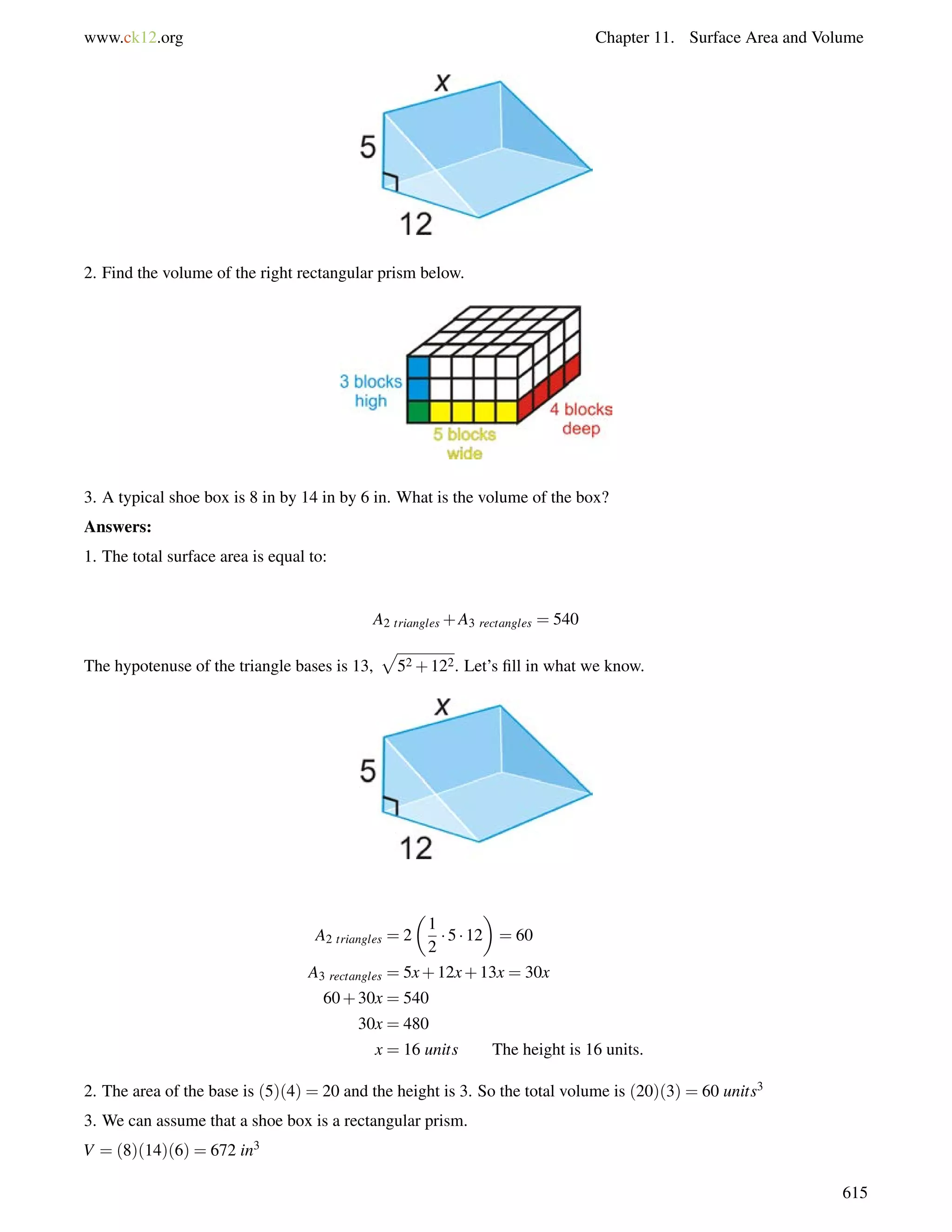 www.ck12.org Chapter 11. Surface Area and Volume 
2. Find the volume of the right rectangular prism below. 
3. A typical shoe box is 8 in by 14 in by 6 in. What is the volume of the box? 
Answers: 
1. The total surface area is equal to: 
A2 triangles+A3 rectangles = 540 
The hypotenuse of the triangle bases is 13, 
p 
52+122. Let’s fill in what we know. 
A2 triangles = 2 
 
1 
2 
 
= 60 
 5  12 
A3 rectangles = 5x+12x+13x = 30x 
60+30x = 540 
30x = 480 
x = 16 units The height is 16 units. 
2. The area of the base is (5)(4) = 20 and the height is 3. So the total volume is (20)(3) = 60 units3 
3. We can assume that a shoe box is a rectangular prism. 
V = (8)(14)(6) = 672 in3 
615 
 
