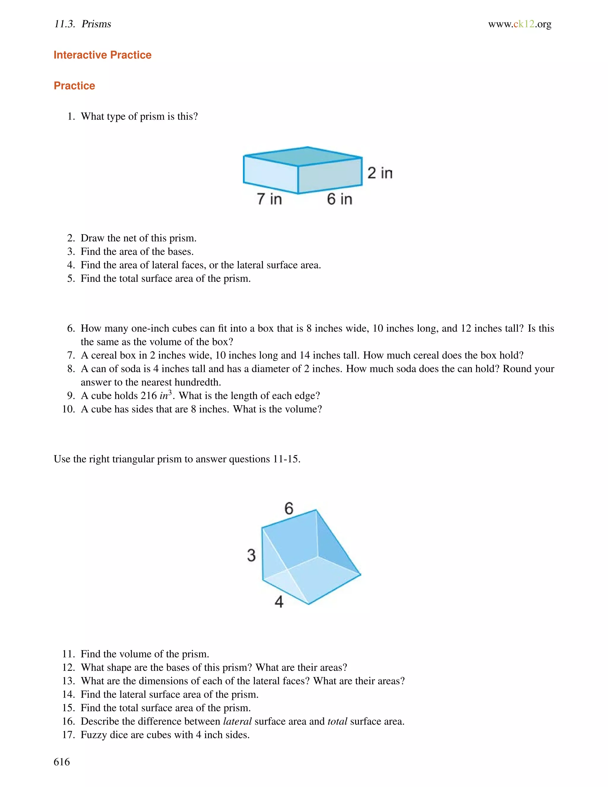 11.3. Prisms www.ck12.org 
Interactive Practice 
Practice 
1. What type of prism is this? 
2. Draw the net of this prism. 
3. Find the area of the bases. 
4. Find the area of lateral faces, or the lateral surface area. 
5. Find the total surface area of the prism. 
6. How many one-inch cubes can fit into a box that is 8 inches wide, 10 inches long, and 12 inches tall? Is this 
the same as the volume of the box? 
7. A cereal box in 2 inches wide, 10 inches long and 14 inches tall. How much cereal does the box hold? 
8. A can of soda is 4 inches tall and has a diameter of 2 inches. How much soda does the can hold? Round your 
answer to the nearest hundredth. 
9. A cube holds 216 in3. What is the length of each edge? 
10. A cube has sides that are 8 inches. What is the volume? 
Use the right triangular prism to answer questions 11-15. 
11. Find the volume of the prism. 
12. What shape are the bases of this prism? What are their areas? 
13. What are the dimensions of each of the lateral faces? What are their areas? 
14. Find the lateral surface area of the prism. 
15. Find the total surface area of the prism. 
16. Describe the difference between lateral surface area and total surface area. 
17. Fuzzy dice are cubes with 4 inch sides. 
616 
 
