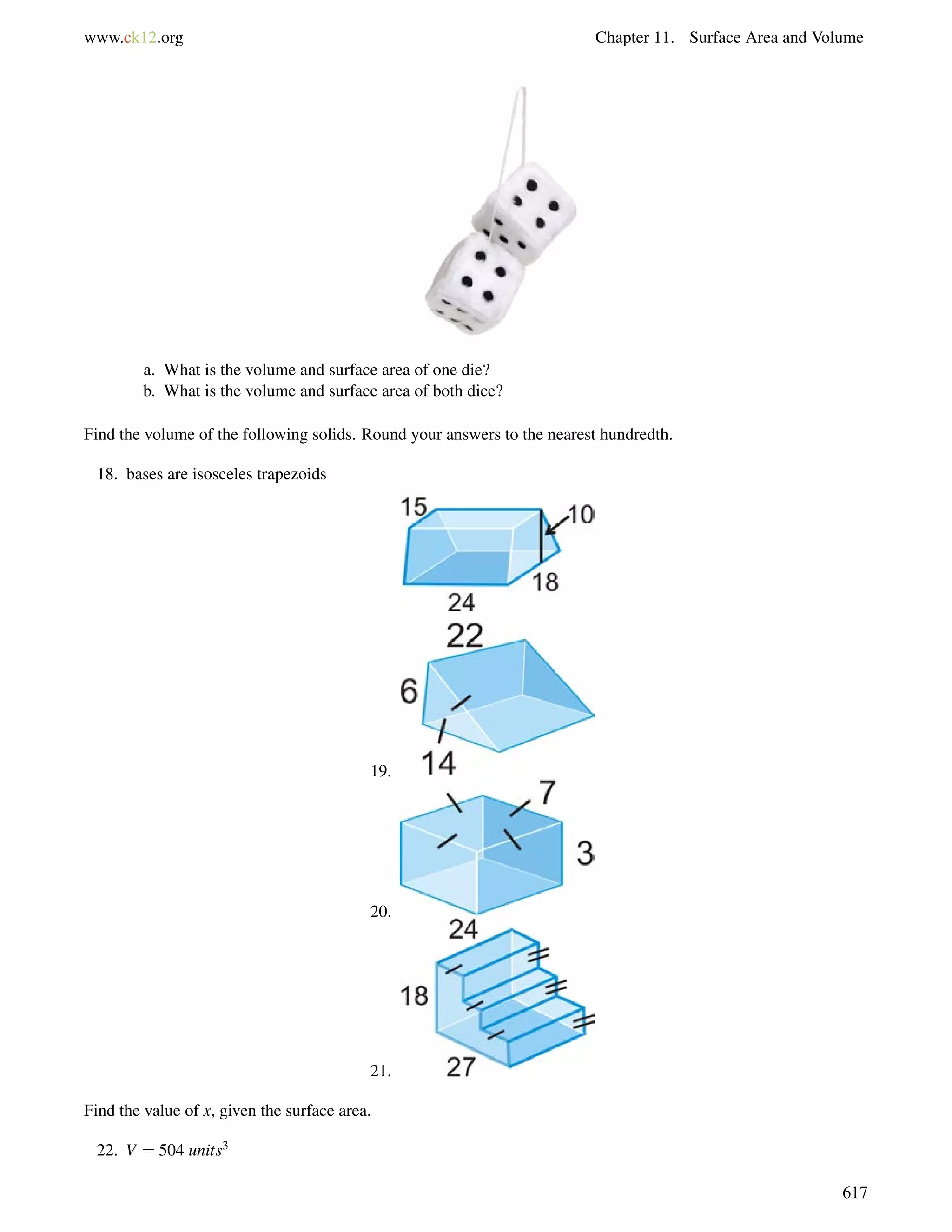 www.ck12.org Chapter 11. Surface Area and Volume 
a. What is the volume and surface area of one die? 
b. What is the volume and surface area of both dice? 
Find the volume of the following solids. Round your answers to the nearest hundredth. 
18. bases are isosceles trapezoids 
19. 
20. 
21. 
Find the value of x, given the surface area. 
22. V = 504 units3 
617 
 