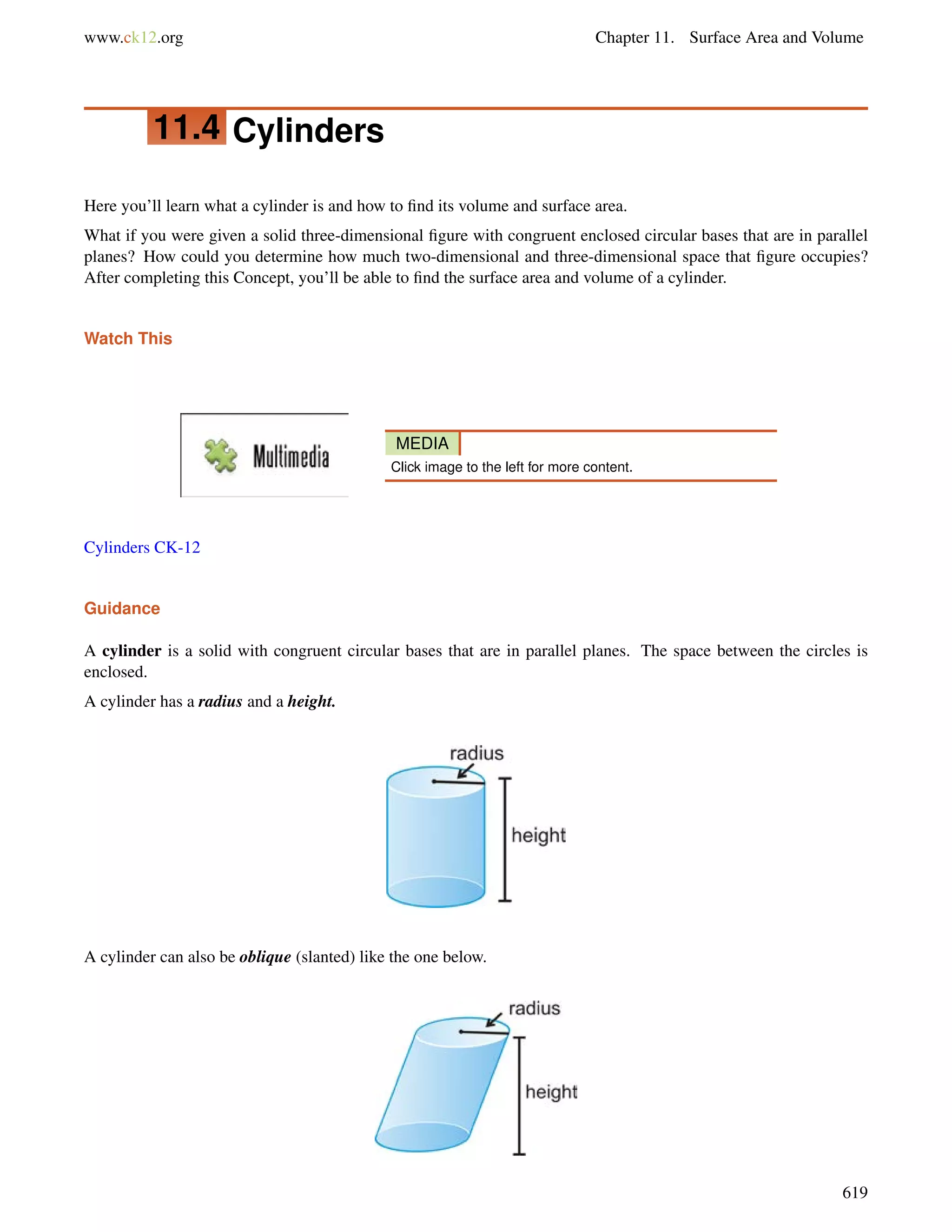 www.ck12.org Chapter 11. Surface Area and Volume 
11.4 Cylinders 
Here you’ll learn what a cylinder is and how to find its volume and surface area. 
What if you were given a solid three-dimensional figure with congruent enclosed circular bases that are in parallel 
planes? How could you determine how much two-dimensional and three-dimensional space that figure occupies? 
After completing this Concept, you’ll be able to find the surface area and volume of a cylinder. 
Watch This 
MEDIA 
Click image to the left for more content. 
Cylinders CK-12 
Guidance 
A cylinder is a solid with congruent circular bases that are in parallel planes. The space between the circles is 
enclosed. 
A cylinder has a radius and a height. 
A cylinder can also be oblique (slanted) like the one below. 
619 
 