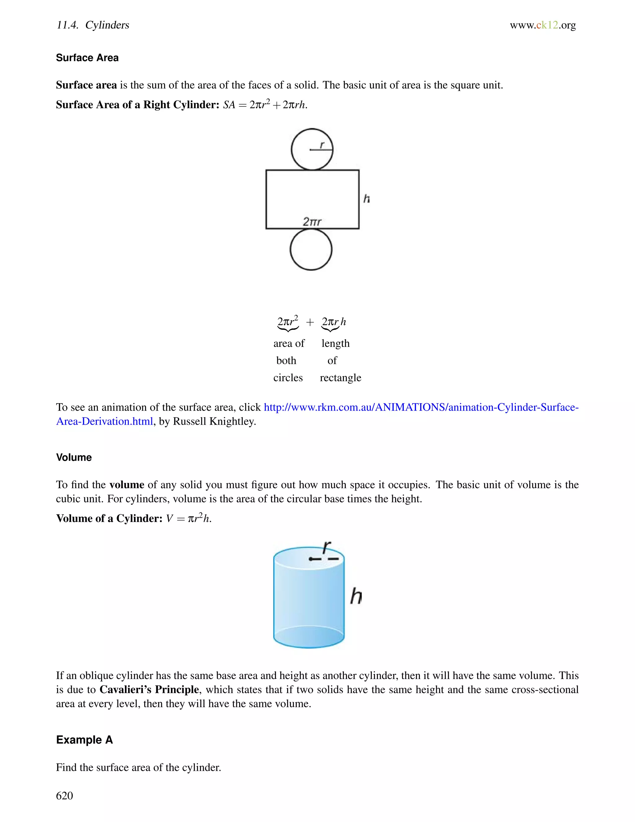 11.4. Cylinders www.ck12.org 
Surface Area 
Surface area is the sum of the area of the faces of a solid. The basic unit of area is the square unit. 
Surface Area of a Right Cylinder: SA = 2pr2+2prh. 
2pr2 
| {z } + |2{pzr}h 
area of length 
both of 
circles rectangle 
To see an animation of the surface area, click http://www.rkm.com.au/ANIMATIONS/animation-Cylinder-Surface- 
Area-Derivation.html, by Russell Knightley. 
Volume 
To find the volume of any solid you must figure out how much space it occupies. The basic unit of volume is the 
cubic unit. For cylinders, volume is the area of the circular base times the height. 
Volume of a Cylinder: V = pr2h. 
If an oblique cylinder has the same base area and height as another cylinder, then it will have the same volume. This 
is due to Cavalieri’s Principle, which states that if two solids have the same height and the same cross-sectional 
area at every level, then they will have the same volume. 
Example A 
Find the surface area of the cylinder. 
620 
 