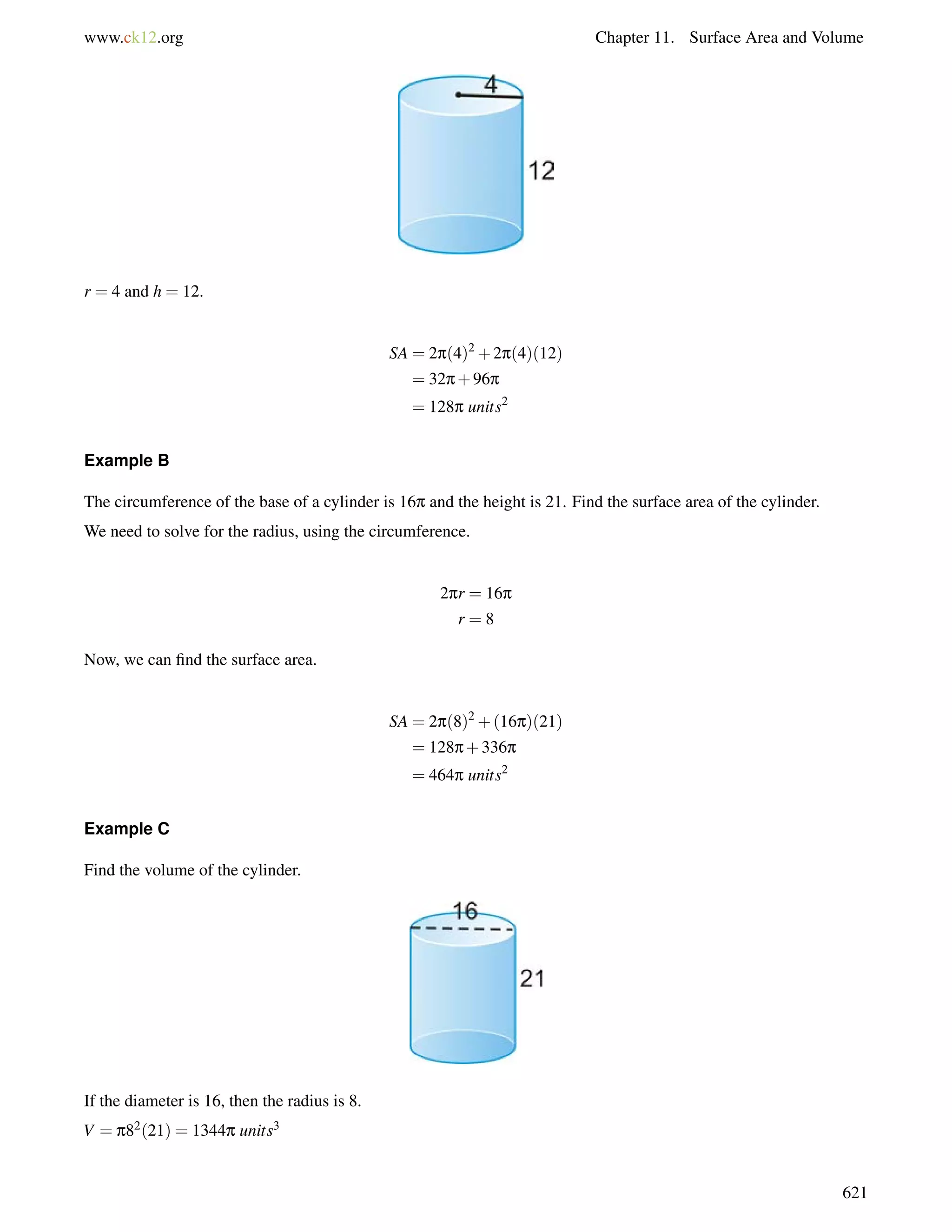 www.ck12.org Chapter 11. Surface Area and Volume 
r = 4 and h = 12. 
SA = 2p(4)2+2p(4)(12) 
= 32p+96p 
= 128p units2 
Example B 
The circumference of the base of a cylinder is 16p and the height is 21. Find the surface area of the cylinder. 
We need to solve for the radius, using the circumference. 
2pr = 16p 
r = 8 
Now, we can find the surface area. 
SA = 2p(8)2+(16p)(21) 
= 128p+336p 
= 464p units2 
Example C 
Find the volume of the cylinder. 
If the diameter is 16, then the radius is 8. 
V = p82(21) = 1344p units3 
621 
 