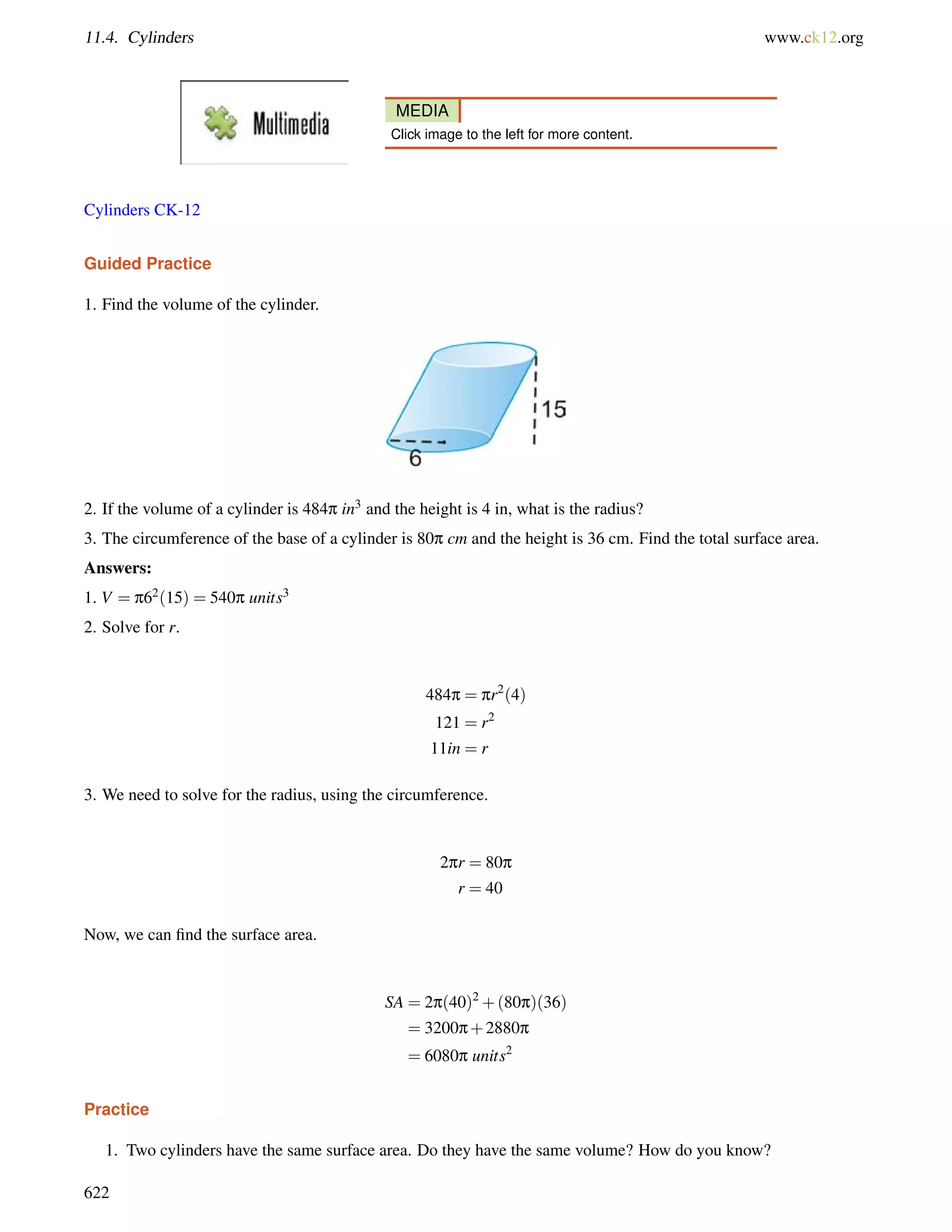 11.4. Cylinders www.ck12.org 
MEDIA 
Click image to the left for more content. 
Cylinders CK-12 
Guided Practice 
1. Find the volume of the cylinder. 
2. If the volume of a cylinder is 484p in3 and the height is 4 in, what is the radius? 
3. The circumference of the base of a cylinder is 80p cm and the height is 36 cm. Find the total surface area. 
Answers: 
1. V = p62(15) = 540p units3 
2. Solve for r. 
484p = pr2(4) 
121 = r2 
11in = r 
3. We need to solve for the radius, using the circumference. 
2pr = 80p 
r = 40 
Now, we can find the surface area. 
SA = 2p(40)2+(80p)(36) 
= 3200p+2880p 
= 6080p units2 
Practice 
1. Two cylinders have the same surface area. Do they have the same volume? How do you know? 
622 
 