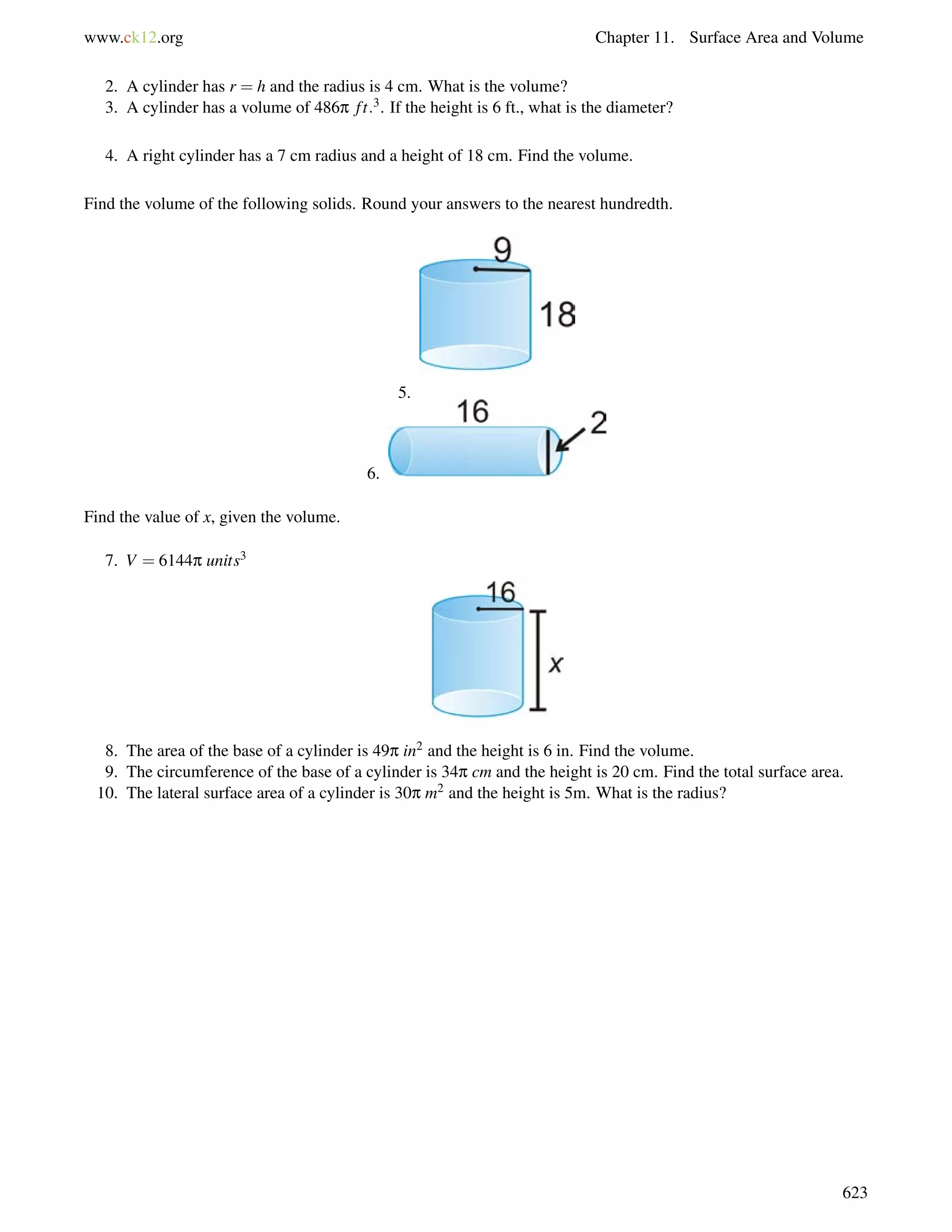 www.ck12.org Chapter 11. Surface Area and Volume 
2. A cylinder has r = h and the radius is 4 cm. What is the volume? 
3. A cylinder has a volume of 486p f t:3. If the height is 6 ft., what is the diameter? 
4. A right cylinder has a 7 cm radius and a height of 18 cm. Find the volume. 
Find the volume of the following solids. Round your answers to the nearest hundredth. 
5. 
6. 
Find the value of x, given the volume. 
7. V = 6144p units3 
8. The area of the base of a cylinder is 49p in2 and the height is 6 in. Find the volume. 
9. The circumference of the base of a cylinder is 34p cm and the height is 20 cm. Find the total surface area. 
10. The lateral surface area of a cylinder is 30p m2 and the height is 5m. What is the radius? 
623 
 