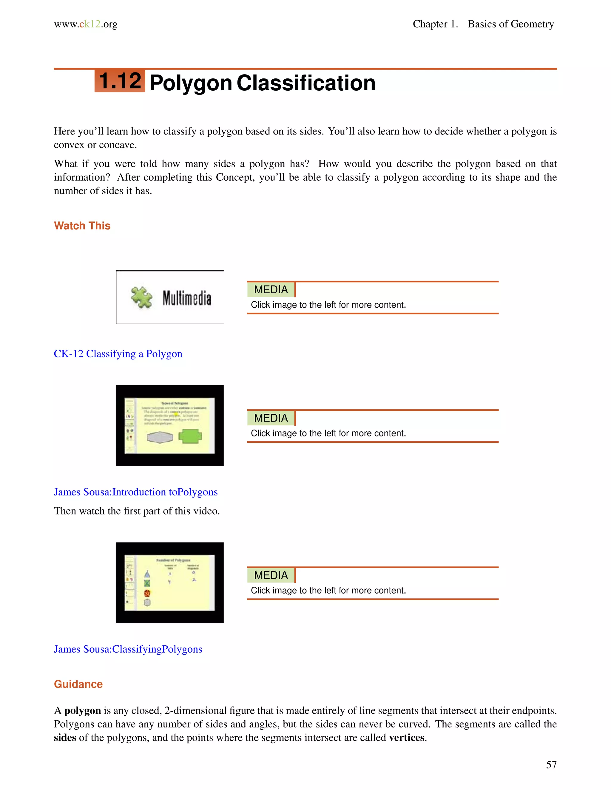 www.ck12.org Chapter 1. Basics of Geometry 
1.12 Polygon Classification 
Here you’ll learn how to classify a polygon based on its sides. You’ll also learn how to decide whether a polygon is 
convex or concave. 
What if you were told how many sides a polygon has? How would you describe the polygon based on that 
information? After completing this Concept, you’ll be able to classify a polygon according to its shape and the 
number of sides it has. 
Watch This 
MEDIA 
Click image to the left for more content. 
CK-12 Classifying a Polygon 
MEDIA 
Click image to the left for more content. 
James Sousa:Introduction toPolygons 
Then watch the first part of this video. 
MEDIA 
Click image to the left for more content. 
James Sousa:ClassifyingPolygons 
Guidance 
A polygon is any closed, 2-dimensional figure that is made entirely of line segments that intersect at their endpoints. 
Polygons can have any number of sides and angles, but the sides can never be curved. The segments are called the 
sides of the polygons, and the points where the segments intersect are called vertices. 
57 
 