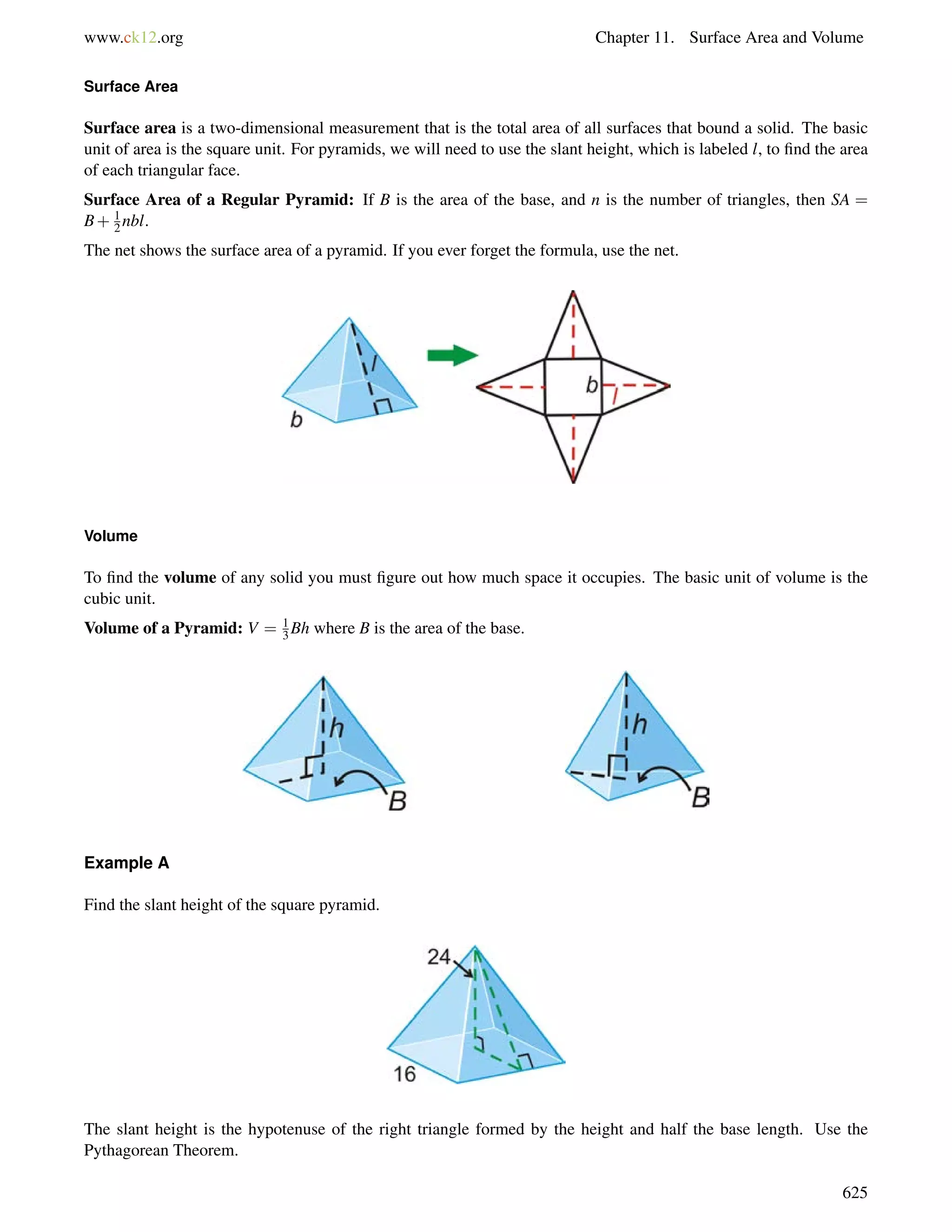www.ck12.org Chapter 11. Surface Area and Volume 
12 
Surface Area 
Surface area is a two-dimensional measurement that is the total area of all surfaces that bound a solid. The basic 
unit of area is the square unit. For pyramids, we will need to use the slant height, which is labeled l, to find the area 
of each triangular face. 
Surface Area of a Regular Pyramid: If B is the area of the base, and n is the number of triangles, then SA = 
B+ nbl. 
The net shows the surface area of a pyramid. If you ever forget the formula, use the net. 
Volume 
13 
To find the volume of any solid you must figure out how much space it occupies. The basic unit of volume is the 
cubic unit. 
Volume of a Pyramid: V = Bh where B is the area of the base. 
Example A 
Find the slant height of the square pyramid. 
The slant height is the hypotenuse of the right triangle formed by the height and half the base length. Use the 
Pythagorean Theorem. 
625 
 