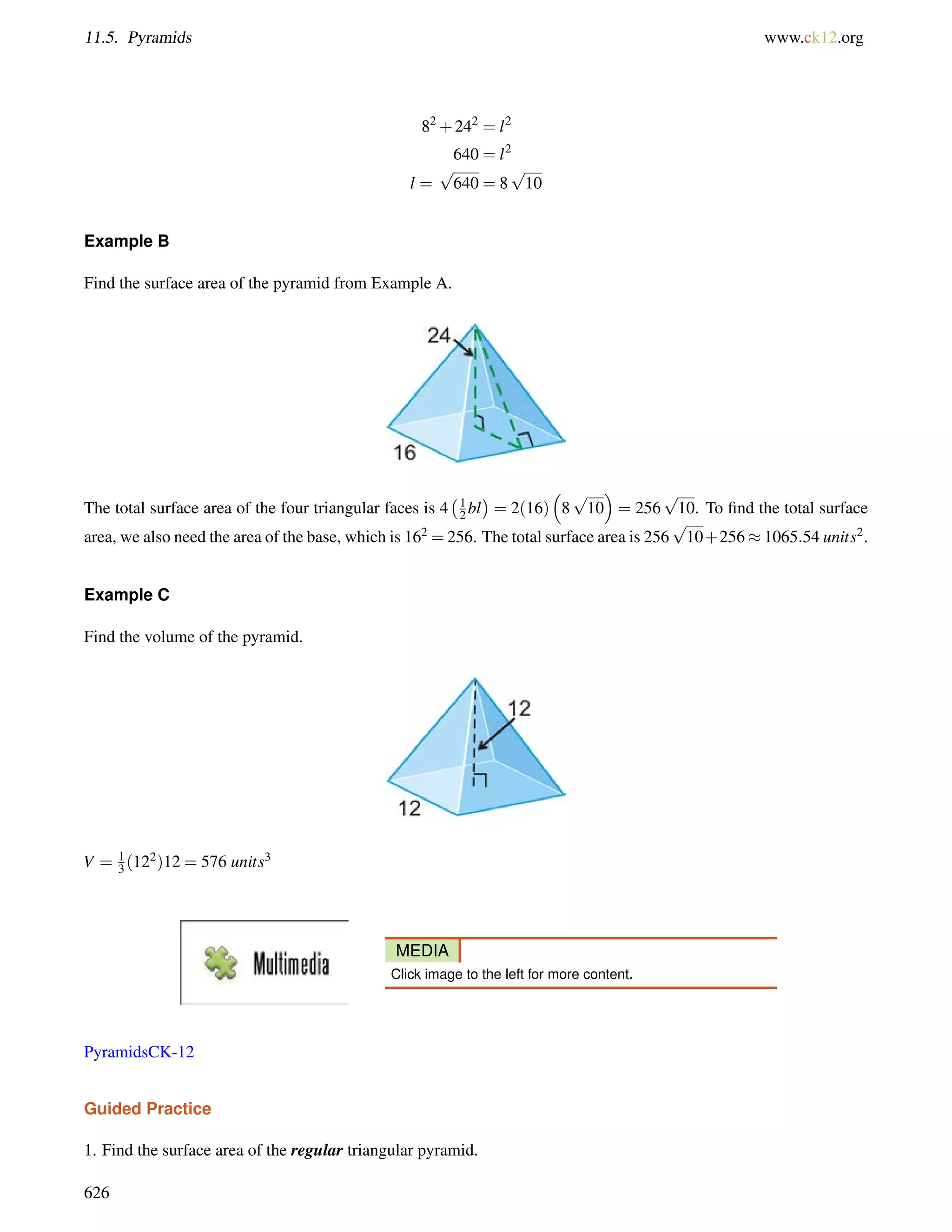 11.5. Pyramids www.ck12.org 
82+242 = l2 
640 = l2 
l = 
p 
640 = 8 
p 
10 
Example B 
Find the surface area of the pyramid from Example A. 
The total surface area of the four triangular faces is 4 
1 
2 bl 
 
= 2(16) 
 
8 
 
= 256 
p 
10 
p 
10. To find the total surface 
area, we also need the area of the base, which is 162 =256. The total surface area is 256 
p 
10+2561065:54 units2. 
Example C 
Find the volume of the pyramid. 
V = 13 
(122)12 = 576 units3 
MEDIA 
Click image to the left for more content. 
PyramidsCK-12 
Guided Practice 
1. Find the surface area of the regular triangular pyramid. 
626 
 