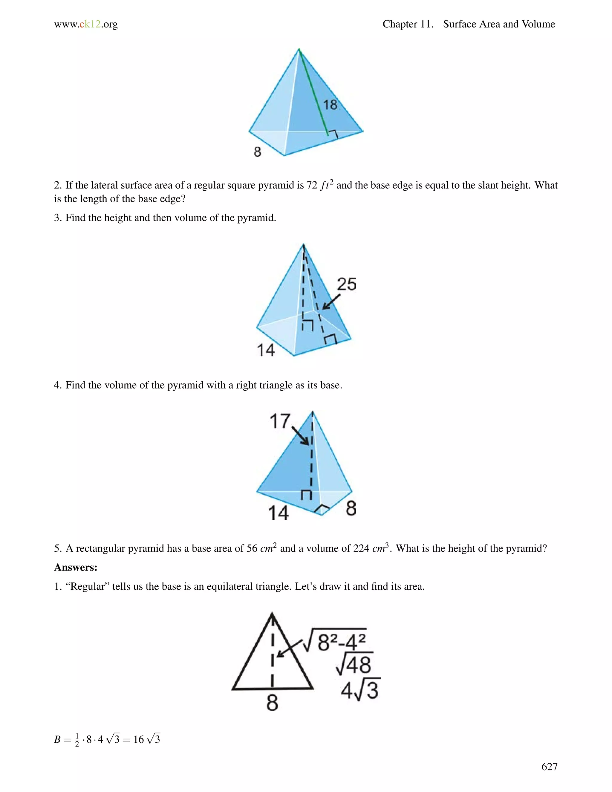 www.ck12.org Chapter 11. Surface Area and Volume 
2. If the lateral surface area of a regular square pyramid is 72 f t2 and the base edge is equal to the slant height. What 
is the length of the base edge? 
3. Find the height and then volume of the pyramid. 
4. Find the volume of the pyramid with a right triangle as its base. 
5. A rectangular pyramid has a base area of 56 cm2 and a volume of 224 cm3. What is the height of the pyramid? 
Answers: 
1. “Regular” tells us the base is an equilateral triangle. Let’s draw it and find its area. 
B = 12 
 8  4 
p 
3 = 16 
p 
3 
627 
 