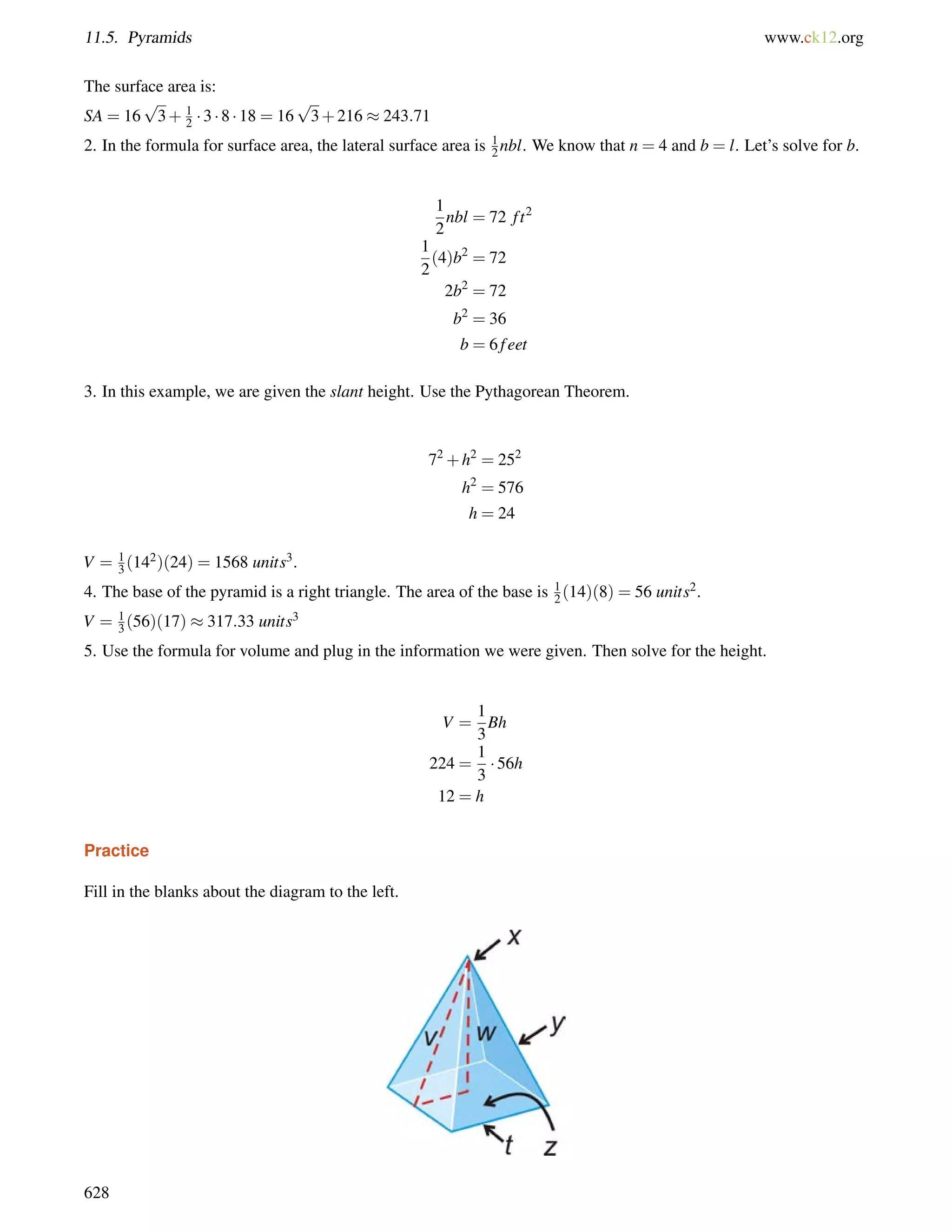 11.5. Pyramids www.ck12.org 
The surface area is: 
SA = 16 
p 
3+ 12 
 3  8  18 = 16 
p 
3+216  243:71 
2. In the formula for surface area, the lateral surface area is 12 
nbl. We know that n = 4 and b = l. Let’s solve for b. 
1 
2 
nbl = 72 f t2 
1 
2 
(4)b2 = 72 
2b2 = 72 
b2 = 36 
b = 6 f eet 
3. In this example, we are given the slant height. Use the Pythagorean Theorem. 
72+h2 = 252 
h2 = 576 
h = 24 
V = 1 
3 (142)(24) = 1568 units3. 
4. The base of the pyramid is a right triangle. The area of the base is 1 
2 (14)(8) = 56 units2. 
V = 1 
3 (56)(17)  317:33 units3 
5. Use the formula for volume and plug in the information we were given. Then solve for the height. 
V = 
1 
3 
Bh 
224 = 
1 
3 
 56h 
12 = h 
Practice 
Fill in the blanks about the diagram to the left. 
628 
 
