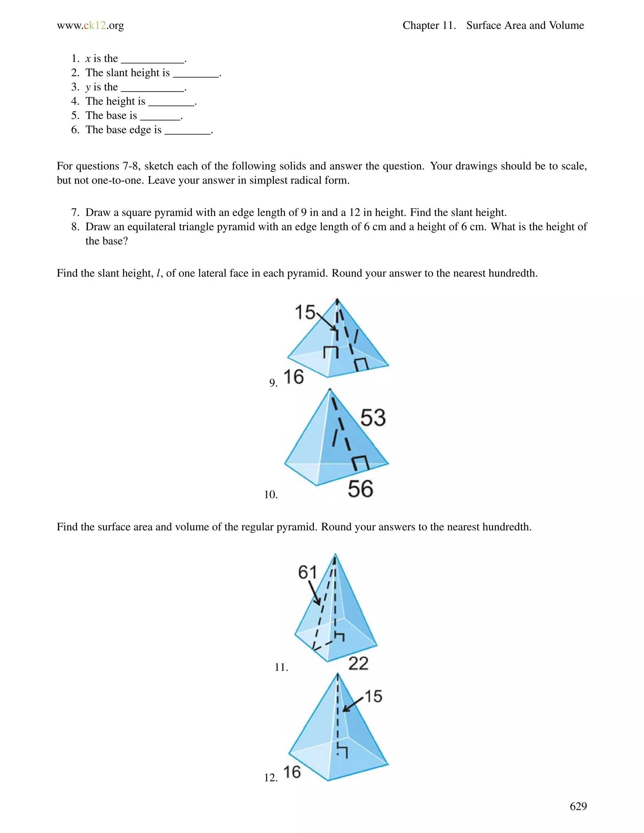 www.ck12.org Chapter 11. Surface Area and Volume 
1. x is the ___________. 
2. The slant height is ________. 
3. y is the ___________. 
4. The height is ________. 
5. The base is _______. 
6. The base edge is ________. 
For questions 7-8, sketch each of the following solids and answer the question. Your drawings should be to scale, 
but not one-to-one. Leave your answer in simplest radical form. 
7. Draw a square pyramid with an edge length of 9 in and a 12 in height. Find the slant height. 
8. Draw an equilateral triangle pyramid with an edge length of 6 cm and a height of 6 cm. What is the height of 
the base? 
Find the slant height, l, of one lateral face in each pyramid. Round your answer to the nearest hundredth. 
9. 
10. 
Find the surface area and volume of the regular pyramid. Round your answers to the nearest hundredth. 
11. 
12. 
629 
 