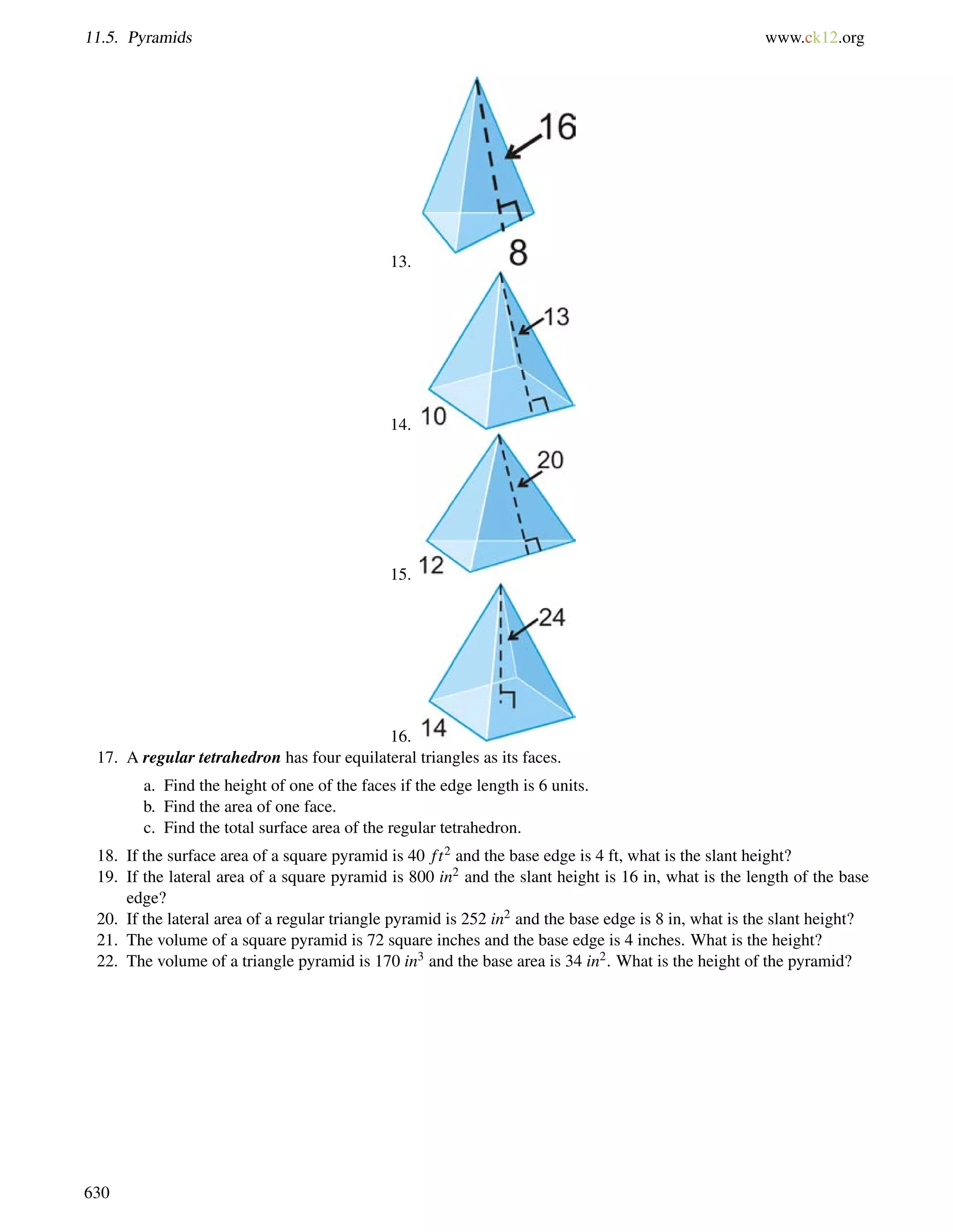 11.5. Pyramids www.ck12.org 
13. 
14. 
15. 
16. 
17. A regular tetrahedron has four equilateral triangles as its faces. 
a. Find the height of one of the faces if the edge length is 6 units. 
b. Find the area of one face. 
c. Find the total surface area of the regular tetrahedron. 
18. If the surface area of a square pyramid is 40 f t2 and the base edge is 4 ft, what is the slant height? 
19. If the lateral area of a square pyramid is 800 in2 and the slant height is 16 in, what is the length of the base 
edge? 
20. If the lateral area of a regular triangle pyramid is 252 in2 and the base edge is 8 in, what is the slant height? 
21. The volume of a square pyramid is 72 square inches and the base edge is 4 inches. What is the height? 
22. The volume of a triangle pyramid is 170 in3 and the base area is 34 in2. What is the height of the pyramid? 
630 
 