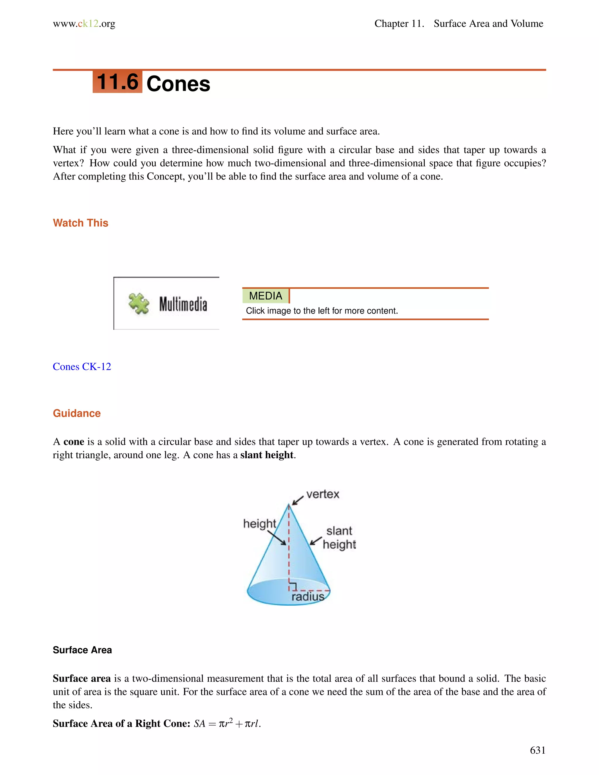 www.ck12.org Chapter 11. Surface Area and Volume 
11.6 Cones 
Here you’ll learn what a cone is and how to find its volume and surface area. 
What if you were given a three-dimensional solid figure with a circular base and sides that taper up towards a 
vertex? How could you determine how much two-dimensional and three-dimensional space that figure occupies? 
After completing this Concept, you’ll be able to find the surface area and volume of a cone. 
Watch This 
MEDIA 
Click image to the left for more content. 
Cones CK-12 
Guidance 
A cone is a solid with a circular base and sides that taper up towards a vertex. A cone is generated from rotating a 
right triangle, around one leg. A cone has a slant height. 
Surface Area 
Surface area is a two-dimensional measurement that is the total area of all surfaces that bound a solid. The basic 
unit of area is the square unit. For the surface area of a cone we need the sum of the area of the base and the area of 
the sides. 
Surface Area of a Right Cone: SA = pr2+prl. 
631 
 