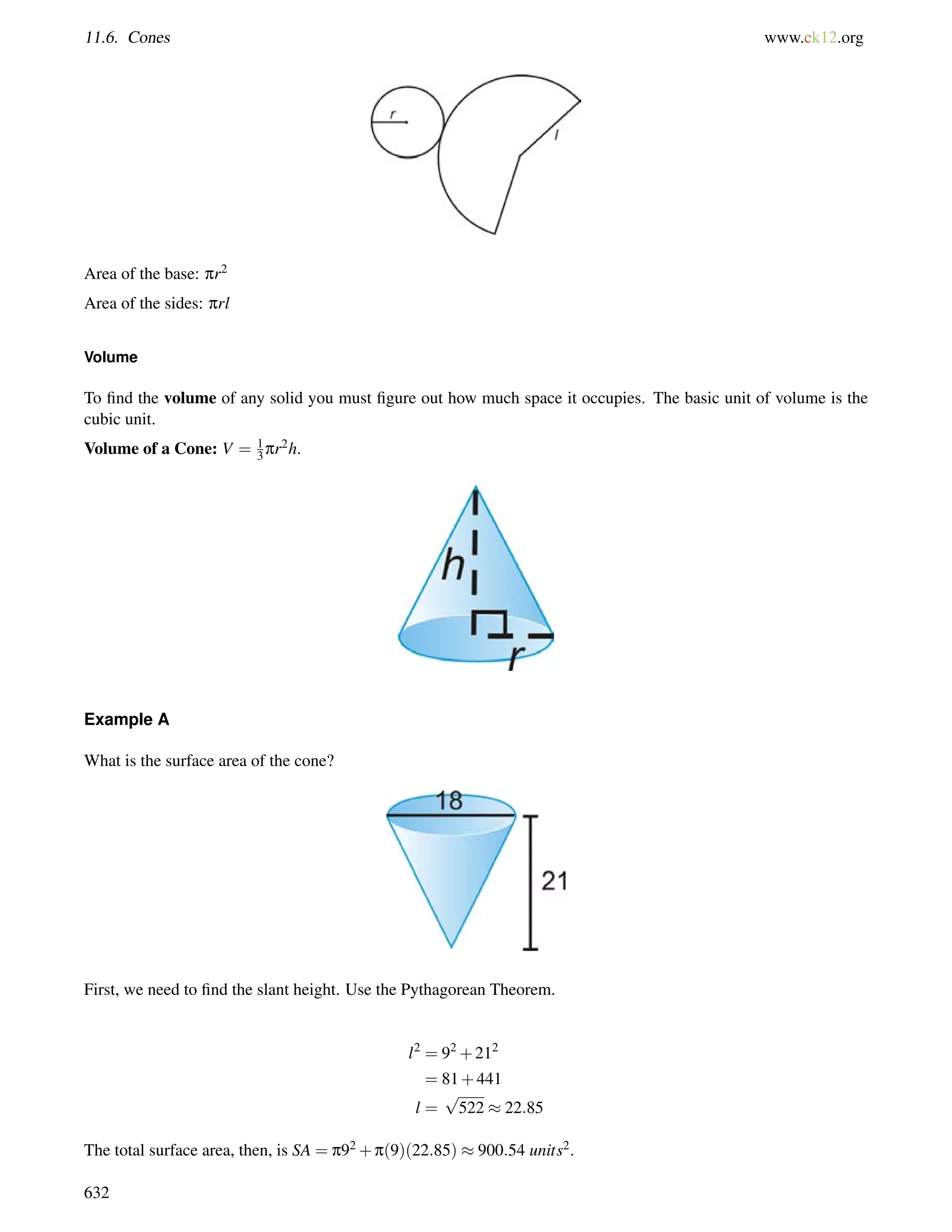 11.6. Cones www.ck12.org 
Area of the base: pr2 
Area of the sides: prl 
Volume 
To find the volume of any solid you must figure out how much space it occupies. The basic unit of volume is the 
cubic unit. 
Volume of a Cone: V = 1 
3pr2h. 
Example A 
What is the surface area of the cone? 
First, we need to find the slant height. Use the Pythagorean Theorem. 
l2 = 92+212 
= 81+441 
l = 
p 
522  22:85 
The total surface area, then, is SA = p92+p(9)(22:85)  900:54 units2. 
632 
 