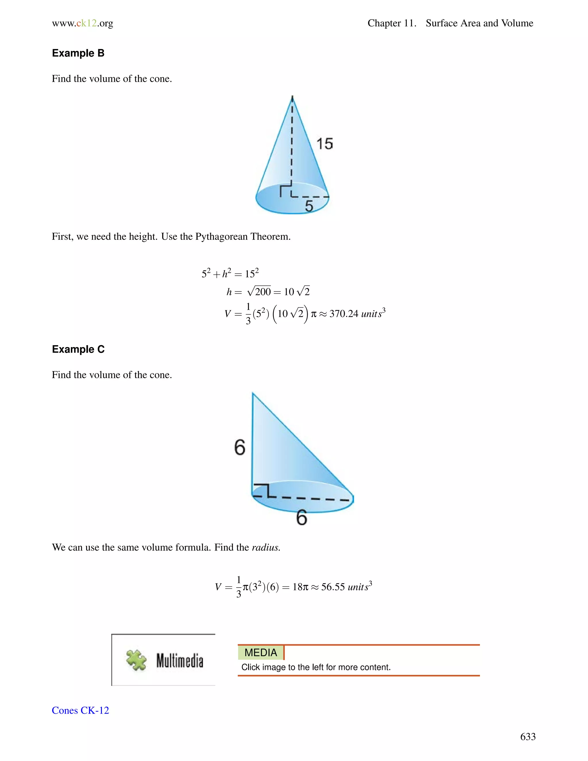 www.ck12.org Chapter 11. Surface Area and Volume 
Example B 
Find the volume of the cone. 
First, we need the height. Use the Pythagorean Theorem. 
52+h2 = 152 
h = 
p 
200 = 10 
p 
2 
V = 
1 
3 
(52) 
 
10 
 
p  370:24 units3 
p 
2 
Example C 
Find the volume of the cone. 
We can use the same volume formula. Find the radius. 
V = 
1 
3 
p(32)(6) = 18p  56:55 units3 
MEDIA 
Click image to the left for more content. 
Cones CK-12 
633 
 