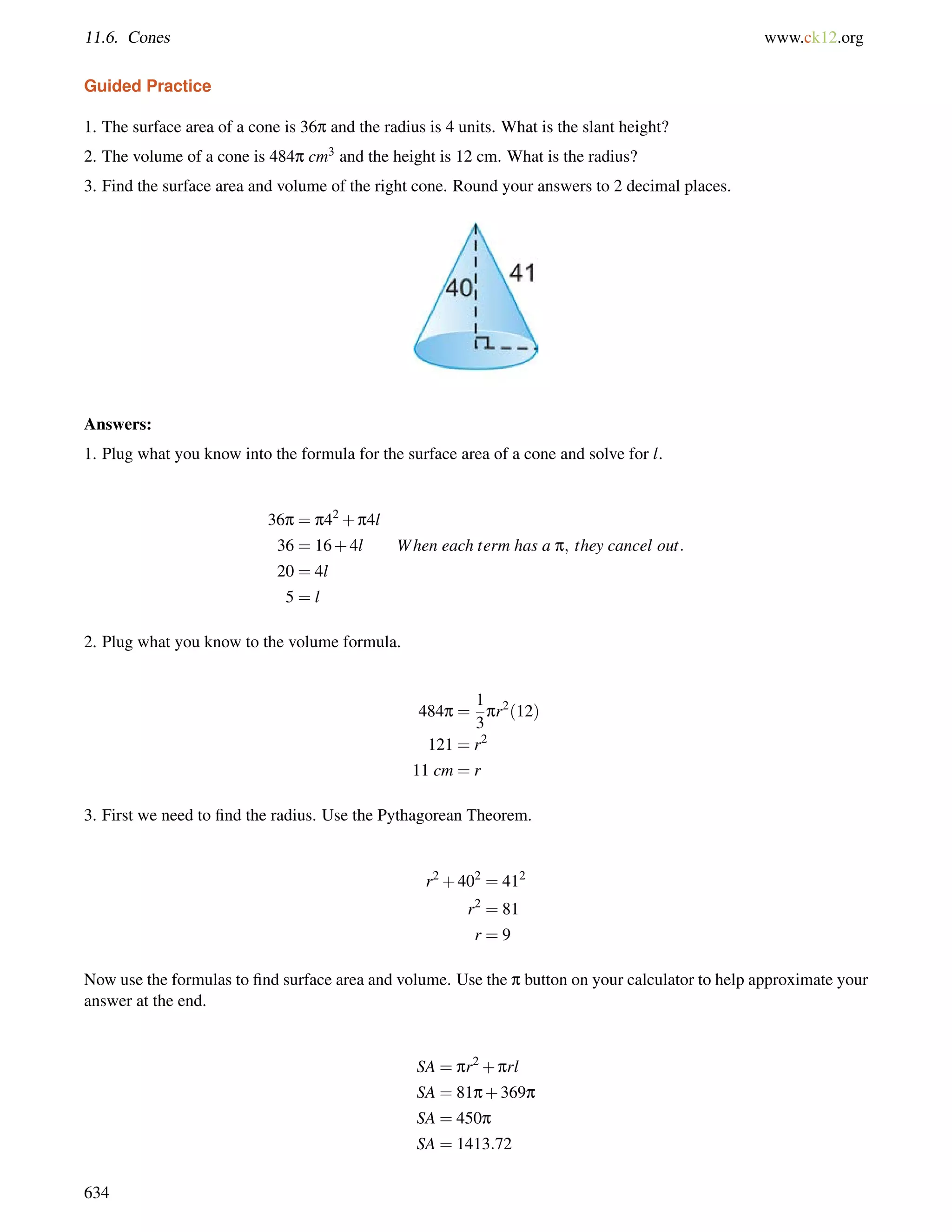 11.6. Cones www.ck12.org 
Guided Practice 
1. The surface area of a cone is 36p and the radius is 4 units. What is the slant height? 
2. The volume of a cone is 484p cm3 and the height is 12 cm. What is the radius? 
3. Find the surface area and volume of the right cone. Round your answers to 2 decimal places. 
Answers: 
1. Plug what you know into the formula for the surface area of a cone and solve for l. 
36p = p42+p4l 
36 = 16+4l When each term has a p; they cancel out: 
20 = 4l 
5 = l 
2. Plug what you know to the volume formula. 
484p = 
1 
3 
pr2(12) 
121 = r2 
11 cm = r 
3. First we need to find the radius. Use the Pythagorean Theorem. 
r2+402 = 412 
r2 = 81 
r = 9 
Now use the formulas to find surface area and volume. Use the p button on your calculator to help approximate your 
answer at the end. 
SA = pr2+prl 
SA = 81p+369p 
SA = 450p 
SA = 1413:72 
634 
 