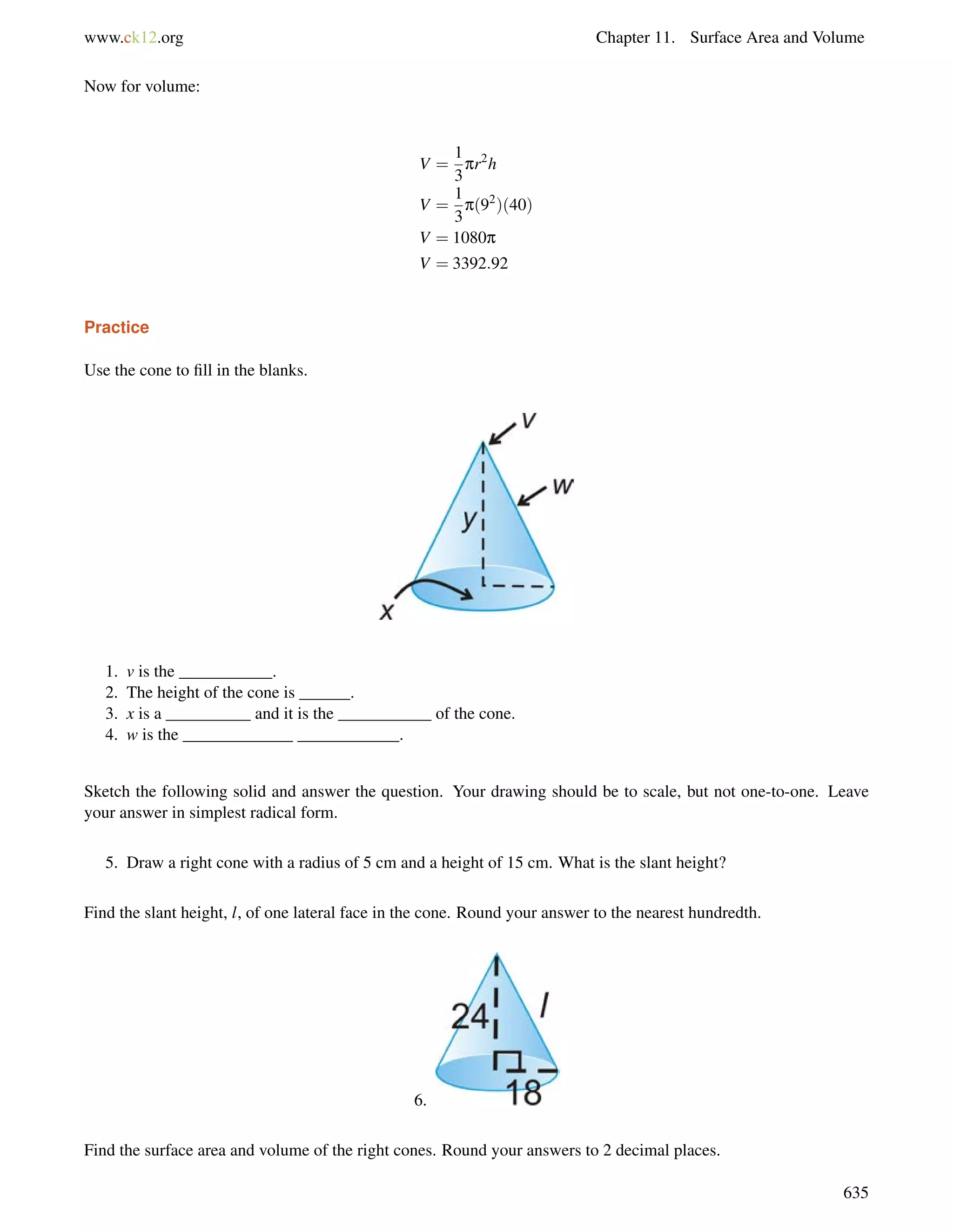 www.ck12.org Chapter 11. Surface Area and Volume 
Now for volume: 
V = 
1 
3 
pr2h 
V = 
1 
3 
p(92)(40) 
V = 1080p 
V = 3392:92 
Practice 
Use the cone to fill in the blanks. 
1. v is the ___________. 
2. The height of the cone is ______. 
3. x is a __________ and it is the ___________ of the cone. 
4. w is the _____________ ____________. 
Sketch the following solid and answer the question. Your drawing should be to scale, but not one-to-one. Leave 
your answer in simplest radical form. 
5. Draw a right cone with a radius of 5 cm and a height of 15 cm. What is the slant height? 
Find the slant height, l, of one lateral face in the cone. Round your answer to the nearest hundredth. 
6. 
Find the surface area and volume of the right cones. Round your answers to 2 decimal places. 
635 
 