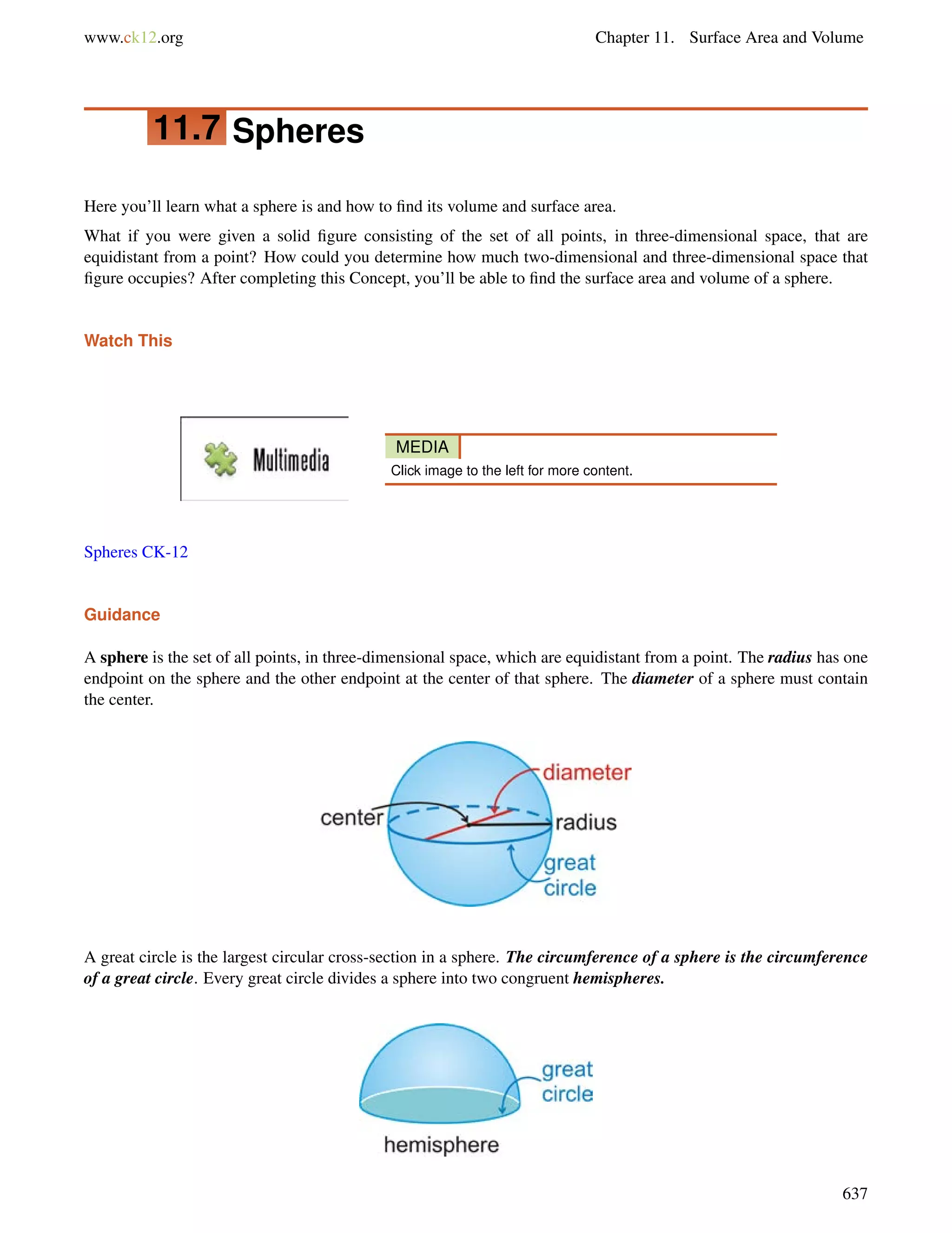 www.ck12.org Chapter 11. Surface Area and Volume 
11.7 Spheres 
Here you’ll learn what a sphere is and how to find its volume and surface area. 
What if you were given a solid figure consisting of the set of all points, in three-dimensional space, that are 
equidistant from a point? How could you determine how much two-dimensional and three-dimensional space that 
figure occupies? After completing this Concept, you’ll be able to find the surface area and volume of a sphere. 
Watch This 
MEDIA 
Click image to the left for more content. 
Spheres CK-12 
Guidance 
A sphere is the set of all points, in three-dimensional space, which are equidistant from a point. The radius has one 
endpoint on the sphere and the other endpoint at the center of that sphere. The diameter of a sphere must contain 
the center. 
A great circle is the largest circular cross-section in a sphere. The circumference of a sphere is the circumference 
of a great circle. Every great circle divides a sphere into two congruent hemispheres. 
637 
 