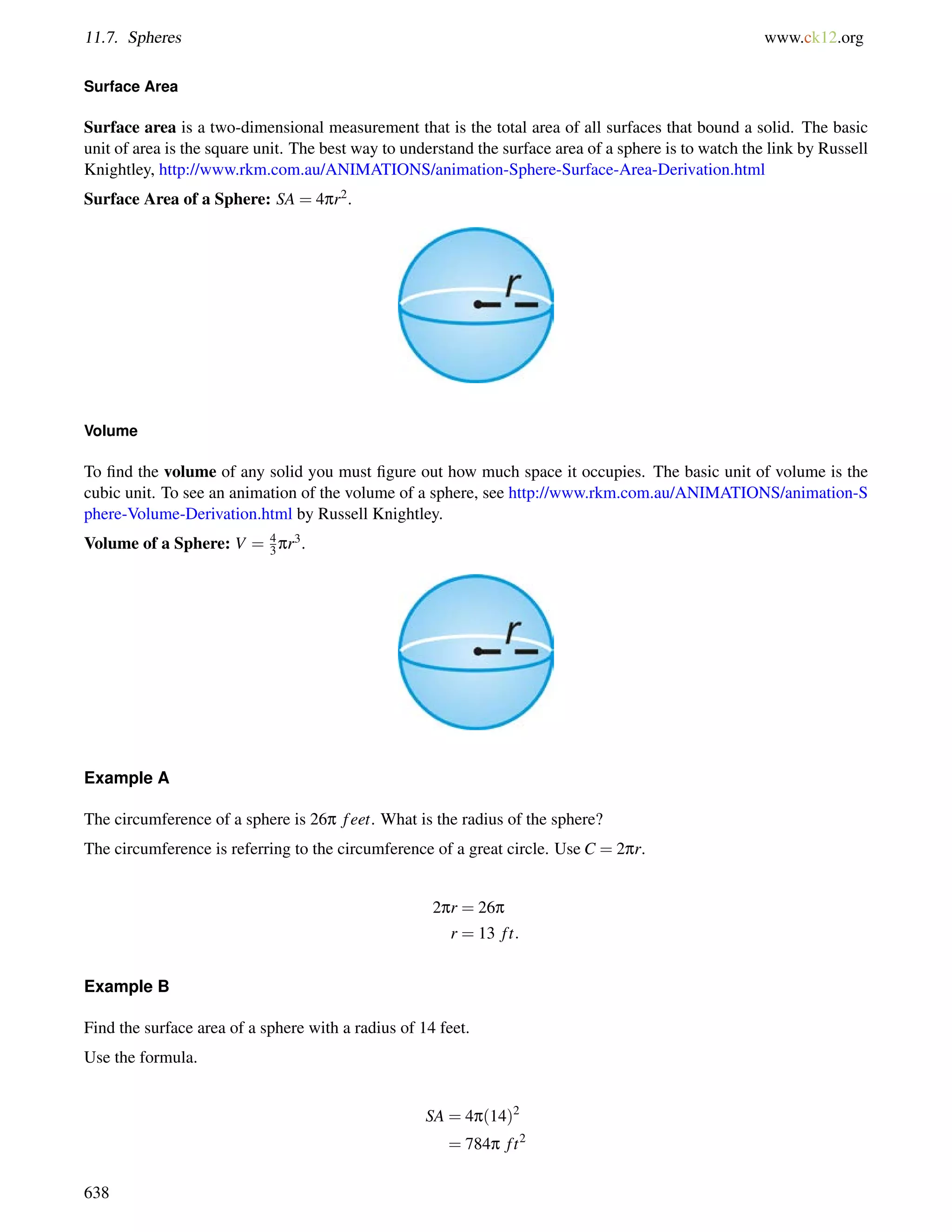 11.7. Spheres www.ck12.org 
Surface Area 
Surface area is a two-dimensional measurement that is the total area of all surfaces that bound a solid. The basic 
unit of area is the square unit. The best way to understand the surface area of a sphere is to watch the link by Russell 
Knightley, http://www.rkm.com.au/ANIMATIONS/animation-Sphere-Surface-Area-Derivation.html 
Surface Area of a Sphere: SA = 4pr2. 
Volume 
43 
To find the volume of any solid you must figure out how much space it occupies. The basic unit of volume is the 
cubic unit. To see an animation of the volume of a sphere, see http://www.rkm.com.au/ANIMATIONS/animation-S 
phere-Volume-Derivation.html by Russell Knightley. 
Volume of a Sphere: V = pr3. 
Example A 
The circumference of a sphere is 26p f eet. What is the radius of the sphere? 
The circumference is referring to the circumference of a great circle. Use C = 2pr. 
2pr = 26p 
r = 13 f t: 
Example B 
Find the surface area of a sphere with a radius of 14 feet. 
Use the formula. 
SA = 4p(14)2 
= 784p f t2 
638 
 