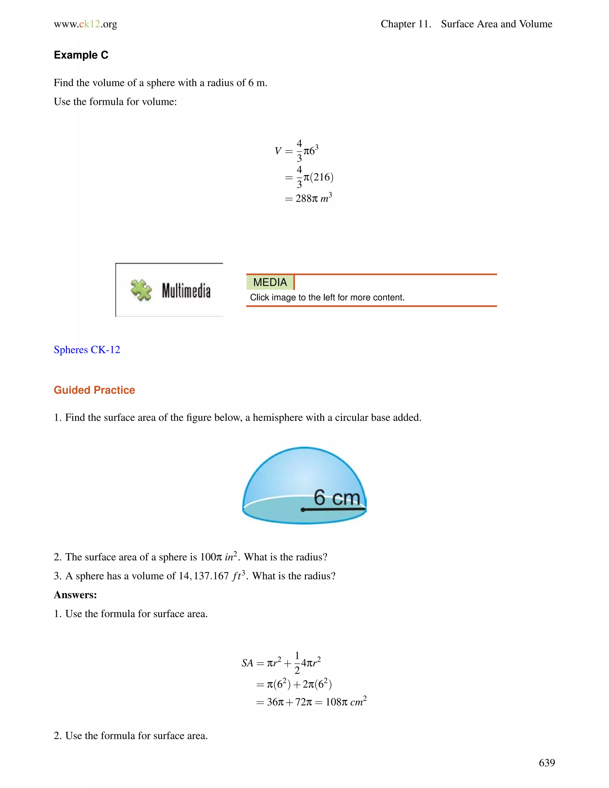 www.ck12.org Chapter 11. Surface Area and Volume 
Example C 
Find the volume of a sphere with a radius of 6 m. 
Use the formula for volume: 
V = 
4 
3 
p63 
= 
4 
3 
p(216) 
= 288p m3 
MEDIA 
Click image to the left for more content. 
Spheres CK-12 
Guided Practice 
1. Find the surface area of the figure below, a hemisphere with a circular base added. 
2. The surface area of a sphere is 100p in2. What is the radius? 
3. A sphere has a volume of 14;137:167 f t3. What is the radius? 
Answers: 
1. Use the formula for surface area. 
SA = pr2+ 
1 
2 
4pr2 
= p(62)+2p(62) 
= 36p+72p = 108p cm2 
2. Use the formula for surface area. 
639 
 