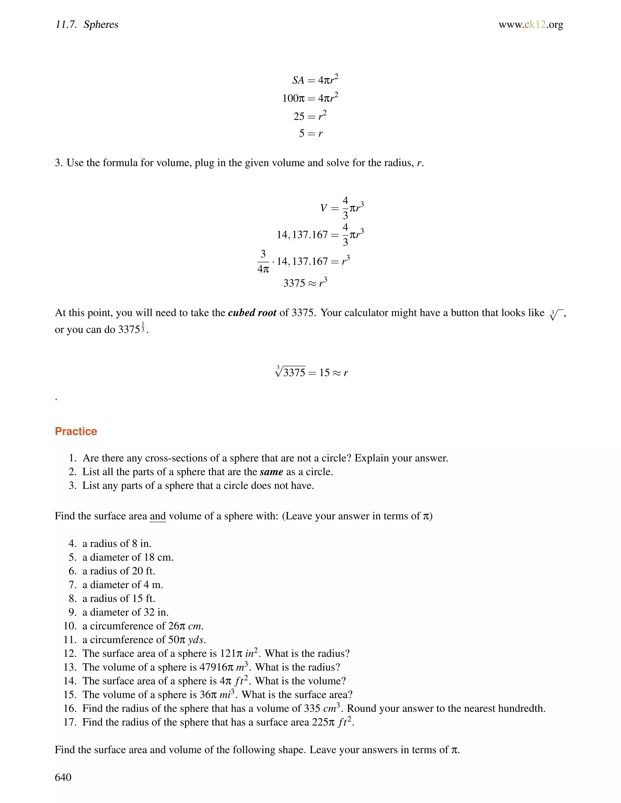 11.7. Spheres www.ck12.org 
SA = 4pr2 
100p = 4pr2 
25 = r2 
5 = r 
3. Use the formula for volume, plug in the given volume and solve for the radius, r. 
V = 
4 
3 
pr3 
14;137:167 = 
4 
3 
pr3 
3 
4p  14;137:167 = r3 
3375  r3 
At this point, you will need to take the cubed root of 3375. Your calculator might have a button that looks like 3 p 
, 
or you can do 337513 
. 
3 p 
3375 = 15  r 
. 
Practice 
1. Are there any cross-sections of a sphere that are not a circle? Explain your answer. 
2. List all the parts of a sphere that are the same as a circle. 
3. List any parts of a sphere that a circle does not have. 
Find the surface area and volume of a sphere with: (Leave your answer in terms of p) 
4. a radius of 8 in. 
5. a diameter of 18 cm. 
6. a radius of 20 ft. 
7. a diameter of 4 m. 
8. a radius of 15 ft. 
9. a diameter of 32 in. 
10. a circumference of 26p cm. 
11. a circumference of 50p yds. 
12. The surface area of a sphere is 121p in2. What is the radius? 
13. The volume of a sphere is 47916p m3. What is the radius? 
14. The surface area of a sphere is 4p f t2. What is the volume? 
15. The volume of a sphere is 36p mi3. What is the surface area? 
16. Find the radius of the sphere that has a volume of 335 cm3. Round your answer to the nearest hundredth. 
17. Find the radius of the sphere that has a surface area 225p f t2. 
Find the surface area and volume of the following shape. Leave your answers in terms of p. 
640 
 