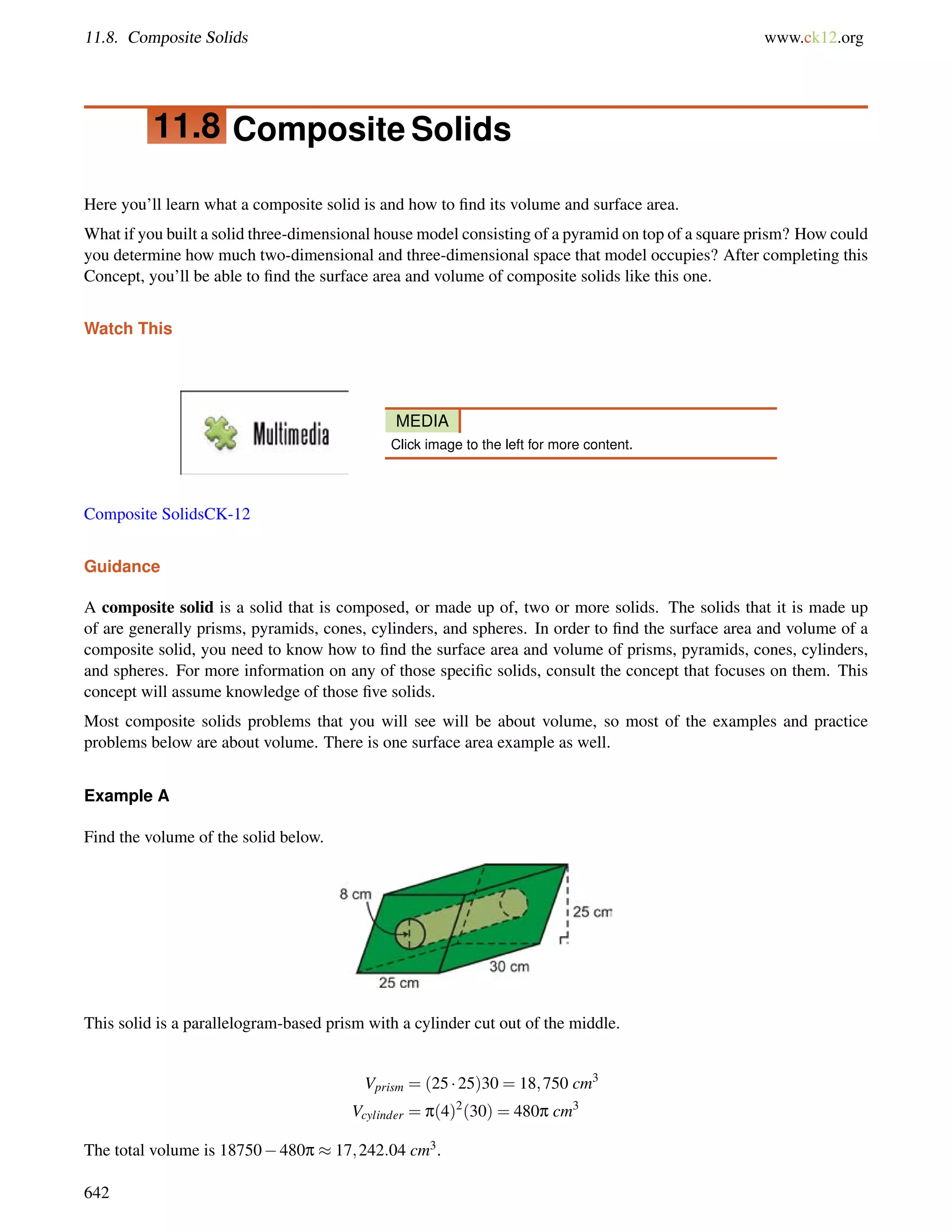 11.8. Composite Solids www.ck12.org 
11.8 Composite Solids 
Here you’ll learn what a composite solid is and how to find its volume and surface area. 
What if you built a solid three-dimensional house model consisting of a pyramid on top of a square prism? How could 
you determine how much two-dimensional and three-dimensional space that model occupies? After completing this 
Concept, you’ll be able to find the surface area and volume of composite solids like this one. 
Watch This 
MEDIA 
Click image to the left for more content. 
Composite SolidsCK-12 
Guidance 
A composite solid is a solid that is composed, or made up of, two or more solids. The solids that it is made up 
of are generally prisms, pyramids, cones, cylinders, and spheres. In order to find the surface area and volume of a 
composite solid, you need to know how to find the surface area and volume of prisms, pyramids, cones, cylinders, 
and spheres. For more information on any of those specific solids, consult the concept that focuses on them. This 
concept will assume knowledge of those five solids. 
Most composite solids problems that you will see will be about volume, so most of the examples and practice 
problems below are about volume. There is one surface area example as well. 
Example A 
Find the volume of the solid below. 
This solid is a parallelogram-based prism with a cylinder cut out of the middle. 
Vprism = (25  25)30 = 18;750 cm3 
Vcylinder = p(4)2(30) = 480p cm3 
The total volume is 18750480p  17;242:04 cm3. 
642 
 