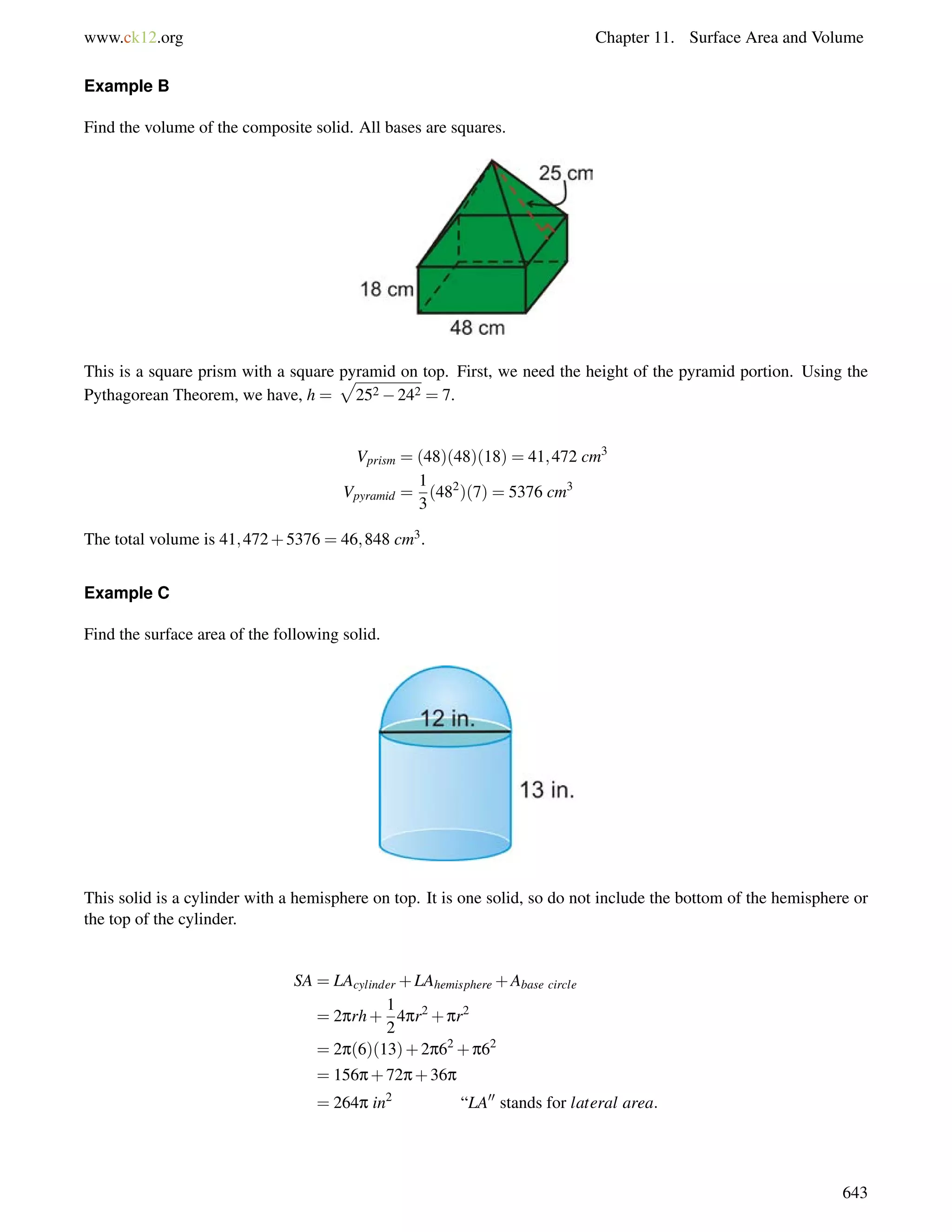 www.ck12.org Chapter 11. Surface Area and Volume 
Example B 
Find the volume of the composite solid. All bases are squares. 
This is a square prism with a square p 
pyramid on top. First, we need the height of the pyramid portion. Using the 
Pythagorean Theorem, we have, h = 
252242 = 7. 
Vprism = (48)(48)(18) = 41;472 cm3 
Vpyramid = 
1 
3 
(482)(7) = 5376 cm3 
The total volume is 41;472+5376 = 46;848 cm3. 
Example C 
Find the surface area of the following solid. 
This solid is a cylinder with a hemisphere on top. It is one solid, so do not include the bottom of the hemisphere or 
the top of the cylinder. 
SA = LAcylinder +LAhemisphere+Abase circle 
= 2prh+ 
1 
2 
4pr2+pr2 
= 2p(6)(13)+2p62+p62 
= 156p+72p+36p 
= 264p in2 “LA00 stands for lateral area: 
643 
 