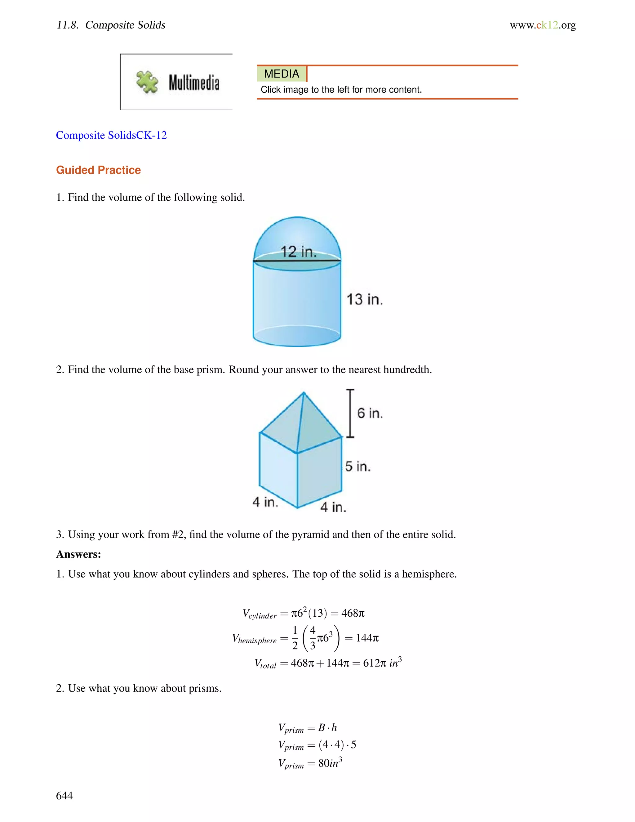 11.8. Composite Solids www.ck12.org 
MEDIA 
Click image to the left for more content. 
Composite SolidsCK-12 
Guided Practice 
1. Find the volume of the following solid. 
2. Find the volume of the base prism. Round your answer to the nearest hundredth. 
3. Using your work from #2, find the volume of the pyramid and then of the entire solid. 
Answers: 
1. Use what you know about cylinders and spheres. The top of the solid is a hemisphere. 
Vcylinder = p62(13) = 468p 
Vhemisphere = 
1 
2 
 
4 
3 
p63 
 
= 144p 
Vtotal = 468p+144p = 612p in3 
2. Use what you know about prisms. 
Vprism = B h 
Vprism = (4  4)  5 
Vprism = 80in3 
644 
 