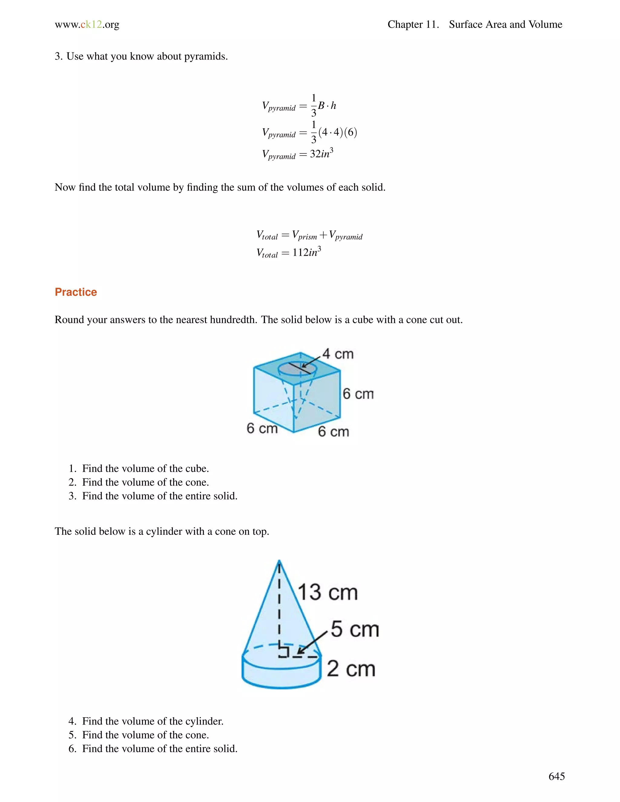 www.ck12.org Chapter 11. Surface Area and Volume 
3. Use what you know about pyramids. 
Vpyramid = 
1 
3 
B h 
Vpyramid = 
1 
3 
(4  4)(6) 
Vpyramid = 32in3 
Now find the total volume by finding the sum of the volumes of each solid. 
Vtotal =Vprism+Vpyramid 
Vtotal = 112in3 
Practice 
Round your answers to the nearest hundredth. The solid below is a cube with a cone cut out. 
1. Find the volume of the cube. 
2. Find the volume of the cone. 
3. Find the volume of the entire solid. 
The solid below is a cylinder with a cone on top. 
4. Find the volume of the cylinder. 
5. Find the volume of the cone. 
6. Find the volume of the entire solid. 
645 
 