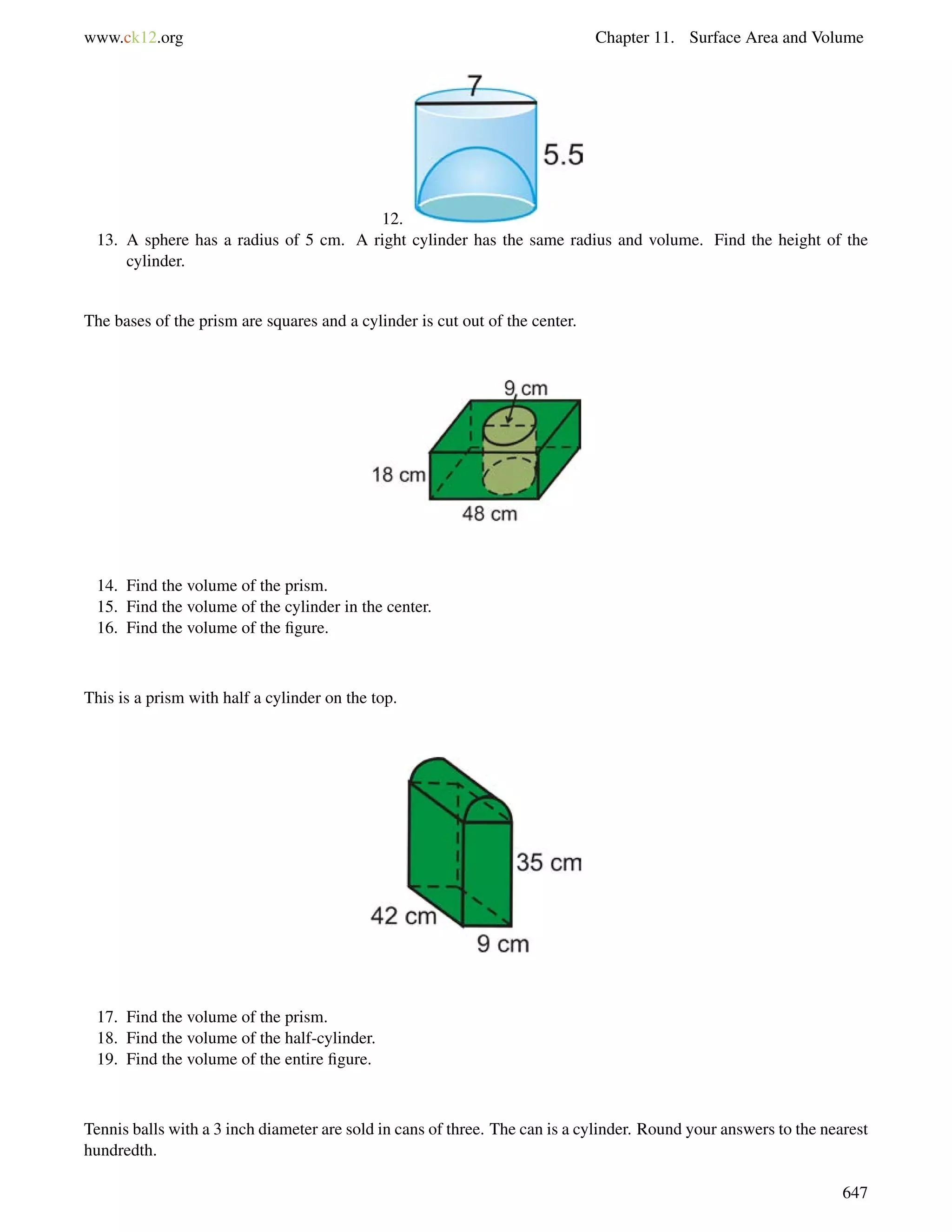 www.ck12.org Chapter 11. Surface Area and Volume 
12. 
13. A sphere has a radius of 5 cm. A right cylinder has the same radius and volume. Find the height of the 
cylinder. 
The bases of the prism are squares and a cylinder is cut out of the center. 
14. Find the volume of the prism. 
15. Find the volume of the cylinder in the center. 
16. Find the volume of the figure. 
This is a prism with half a cylinder on the top. 
17. Find the volume of the prism. 
18. Find the volume of the half-cylinder. 
19. Find the volume of the entire figure. 
Tennis balls with a 3 inch diameter are sold in cans of three. The can is a cylinder. Round your answers to the nearest 
hundredth. 
647 
 