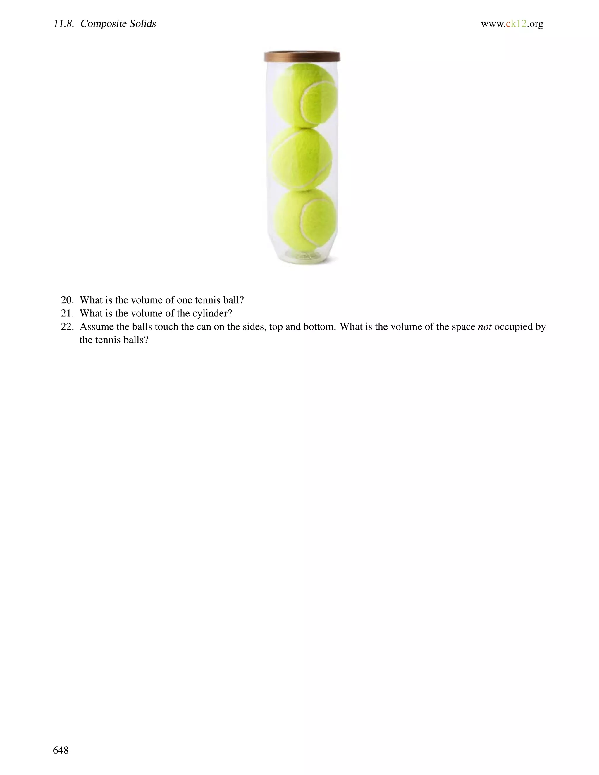 11.8. Composite Solids www.ck12.org 
20. What is the volume of one tennis ball? 
21. What is the volume of the cylinder? 
22. Assume the balls touch the can on the sides, top and bottom. What is the volume of the space not occupied by 
the tennis balls? 
648 
 